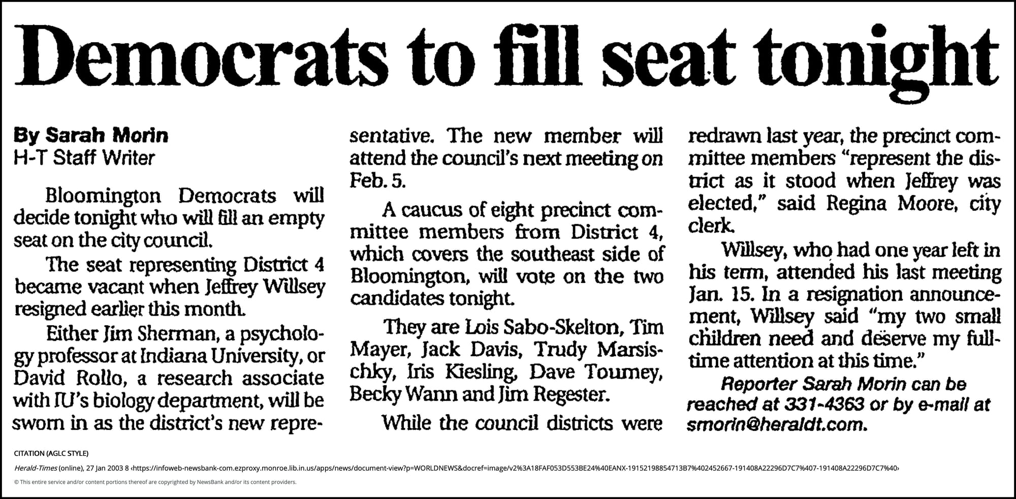Democrats to fill seat tonight - Herald-Times (Bloomington, IN) - January 27, 2003 - page 1 January 27, 2003 | Herald-Times (Bloomington, IN) | Sarah Morin Herald-Times Staff Writer Bloomington Democrats will decide tonight who will fill an empty seat on the city council. The seat representing District 4 became vacant when Jeffrey Willsey resigned earlier this month. Either Jim Sherman, a psychology professor at Indiana University, or David Rollo, a research associate with IU's biology department, will be sworn in as the district's new representative. The new member will attend the council's next meeting on Feb. 5. A caucus of eight precinct committee members from District 4, which covers the southeast side of Bloomington, will vote on the two candidates tonight. They are Lois Sabo-Skelton, Tim Mayer, Jack Davis, Trudy Marsischky, Iris Kiesling, Dave Toumey, Becky Wann and Jim Regester. While the council districts were redrawn last year, the precinct committee members "represent the district as it stood when Jeffrey was elected," said Regina Moore, city clerk. Willsey, who had one year left in his term, attended his last meeting Jan. 15. In a resignation announcement, Willsey said "my two small children need and deserve my full-time attention at this time." Reporter Sarah Morin can be reached at 331-4363 or by e-mail at smorin@heraldt.com.