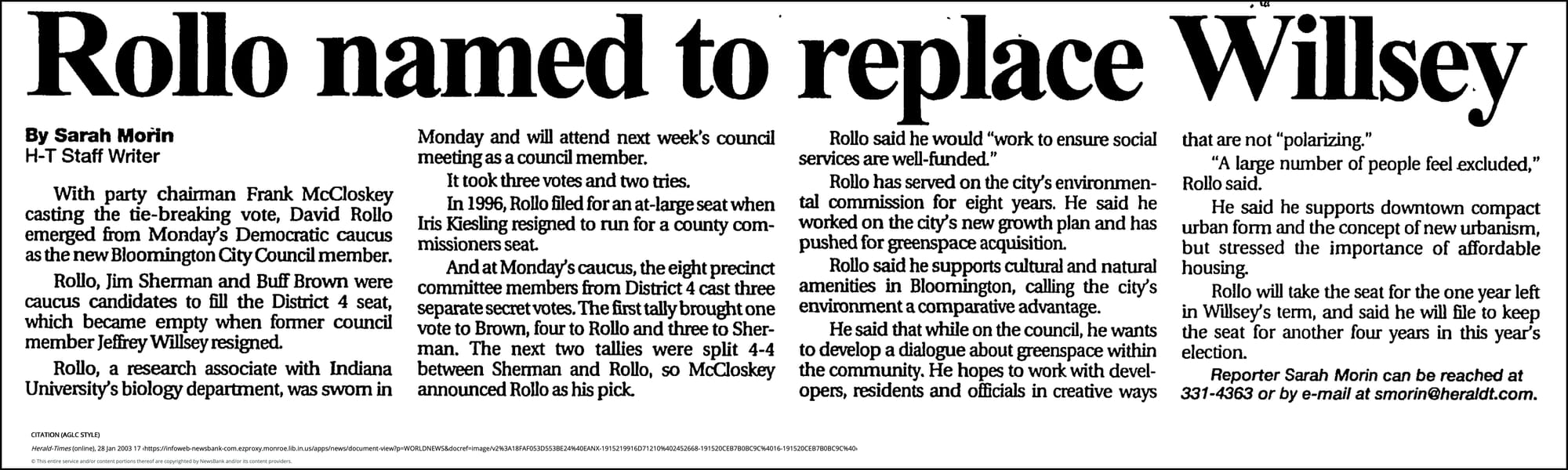 Rollo named to replace Willsey - Herald-Times (Bloomington, IN) - January 28, 2003 - page 1 January 28, 2003 | Herald-Times (Bloomington, IN) | Sarah Morin Herald-Times Staff Writer With party chairman Frank McCloskey casting the tie-breaking vote, David Rollo emerged from Monday's Democratic caucus as the new Bloomington City Council member. Rollo, Jim Sherman and Buff Brown were caucus candidates to fill the District 4 seat, which became empty when former council member Jeffrey Willsey resigned. Rollo, a research associate with Indiana University's biology department, was sworn in Monday and will attend next week's council meeting as a council member. It took three votes and two tries. In 1996, Rollo filed for an at-large seat when Iris Kiesling resigned to run for a county commissioners seat. And at Monday's caucus, the eight precinct committee members from District 4 cast three separate secret votes. The first tally brought one vote to Brown, four to Rollo and three to Sherman. The next two tallies were split 4-4 between Sherman and Rollo, so McCloskey announced Rollo as his pick. Rollo said he would "work to ensure social services are well-funded." Rollo has served on the city's environmental commission for eight years. He said he worked on the city's new growth plan and has pushed for greenspace acquisition. Rollo said he supports cultural and natural amenities in Bloomington, calling the city's environment a comparative advantage. He said that while on the council, he wants to develop a dialogue about greenspace within the community. He hopes to work with developers, residents and officials in creative ways that are not "polarizing." "A large number of people feel excluded," Rollo said. He said he supports downtown compact urban form and the concept of new urbanism, but stressed the importance of affordable housing. Rollo will take the seat for the one year left in Willsey's term, and said he will file to keep the seat for another four years in this year's election. Reporter Sarah Morin can be reached at 331-4363 or by e-mail at smorin@heraldt.com.