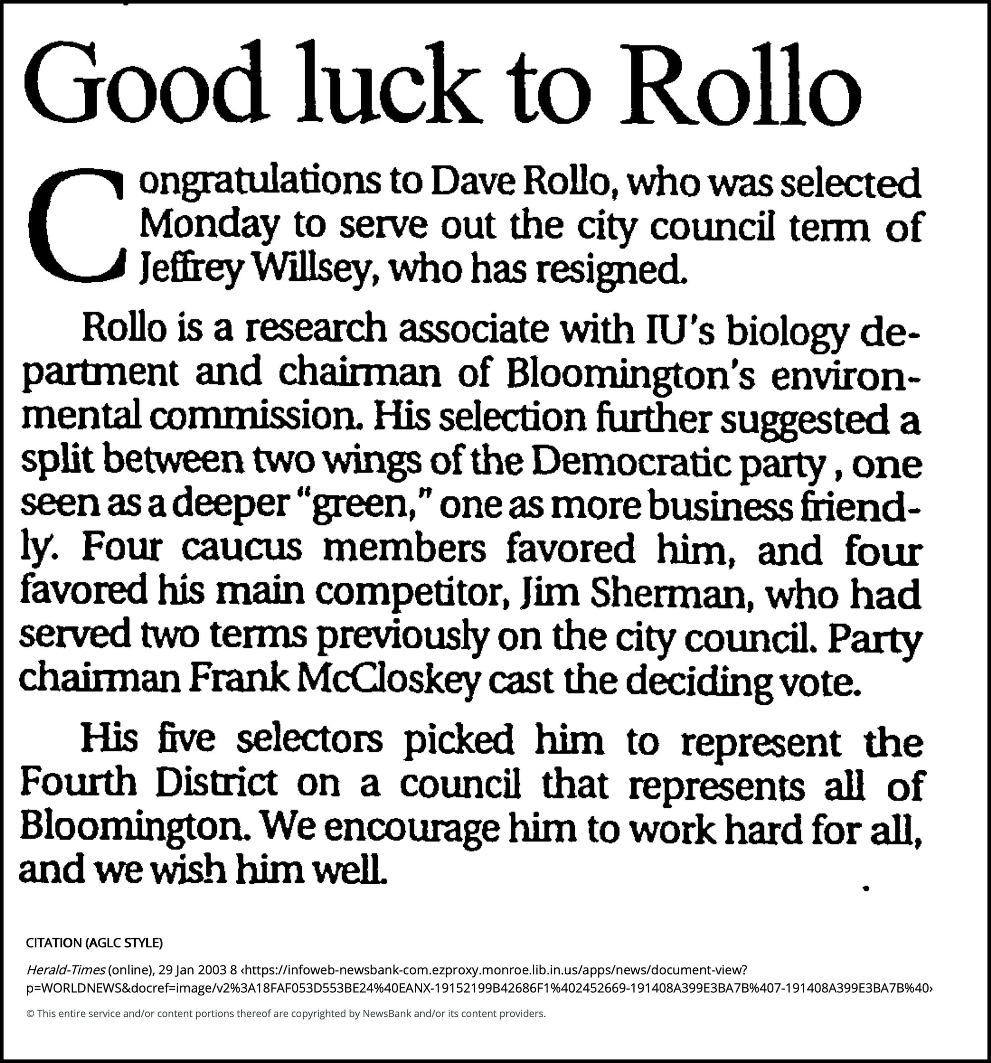 Good luck to Rollo - Herald-Times (Bloomington, IN) - January 29, 2003 - page 1 January 29, 2003 | Herald-Times (Bloomington, IN) Congratulations to Dave Rollo, who was selected Monday to serve out the city council term of Jeffrey Willsey, who has resigned. Rollo is a research associate with IU's biology department and chairman of Bloomington's environmental commission. His selection further suggested a split between two wings of the Democratic party , one seen as a deeper "green," one as more business friendly. Four caucus members favored him, and four favored his main competitor, Jim Sherman, who had served two terms previously on the city council. Party chairman Frank McCloskey cast the deciding vote. His five selectors picked him to represent the Fourth District on a council that represents all of Bloomington. We encourage him to work hard for all, and we wish him well.