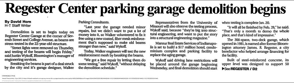 Regester Center parking garage demolition begins By David Horn H-T Staff Writer Demolition is set to begin today on Regester Center Garage at the comer of Sev- enth Street and College Avenue, as beams are stress-tested in the 22-year-old structure. '"Street lights were removed on Thursday, and testing of the beams will begin Friday," said Justin Wykoff, Bloomington’s manager of engineering services. Breaking the beams is part of a deal struck by the city and it's garage designer, Walker Parking Consultants. "Last year the garage needed minor repairs, but we didn’t want to put a lot of money into it, so Walker volunteered to fix it free using a new coated, fiber mesh reinforce- ment that’s supposed to make old beams stronger than new," said Wykoff. Today, Walker engineers will test the new reinforcement mesh by breaking the beams. "We got a free repair by letting them do some testing" said Wykoff, "without delaying the demolition schedule." Representatives from the University of Missouri will also observe the testing process, Wykoff said, because "they’re big into struc- tural engineering and want to put the story into a structural engineering magazine.” Mansur Real Estate Services of Indianapo- lis is set to build a $17 million’hotel, condo- minium complex and parking facility to replace the aging garage. Wykoff said driving lane restrictions will be placed around the garage beginning Wednesday, and final demolition should start when testing is complete Jan. 20. "It will all be finished by Feb. 28,” he said. "That’s only a month to demo the whole place, and that’s kind of impressive." The 300-space, two-deck garage, which opened in 1981, is named after former Bloom- ington attorney James. R Regester, a city benefactor who helped arrange financing for the facility. Built of steel-reinforced concrete, its upper level was designed to support 50 ►See REGESTER / D2 CITATION (AGLC STYLE) Herald-Times (online), 10 Jan 2003 23 © This entire service and/or content portions thereof are copyrighted by NewsBank and/or its content providers.