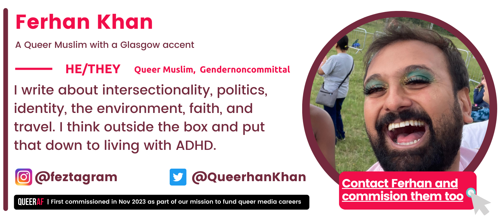   I write about intersectionality, politics, identity, the environment, faith, and travel. I think outside the box and put that down to living with ADHD.   Queer Muslim,  Gendernoncommittal  He/They Ferhan Khan A Queer Muslim with a Glasgow accent