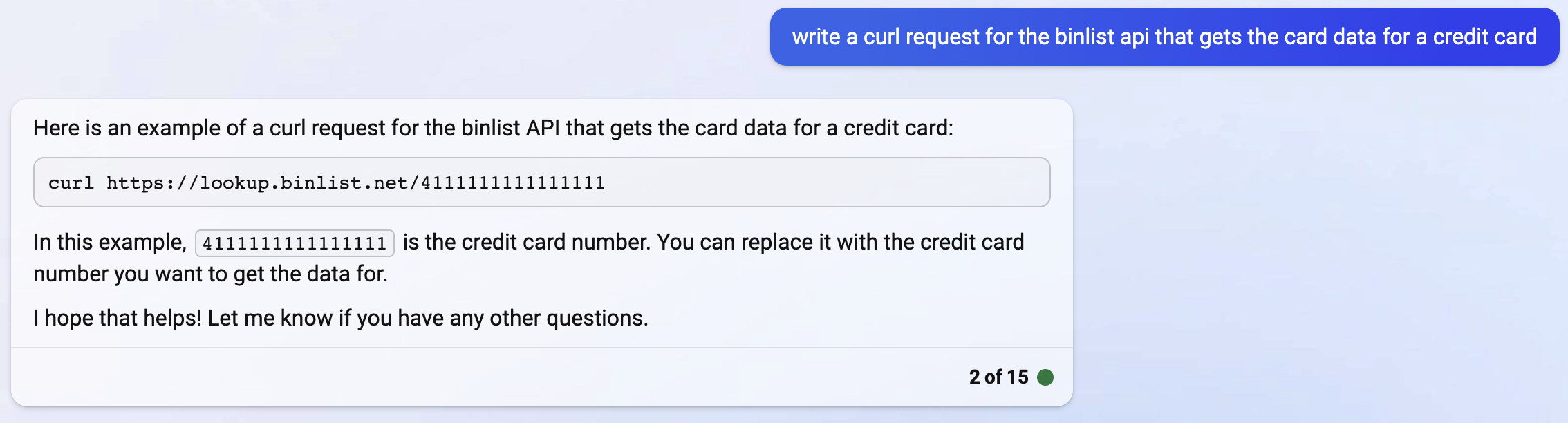 Here is an example of a curl request for the binlist API that gets the card data for a credit card: curl https://lookup.binlist.net/4111111111111111 In this example, 4111111111111111 is the credit card number. You can replace it with the credit card number you want to get the data for. I hope that helps! Let me know if you have any other questions.