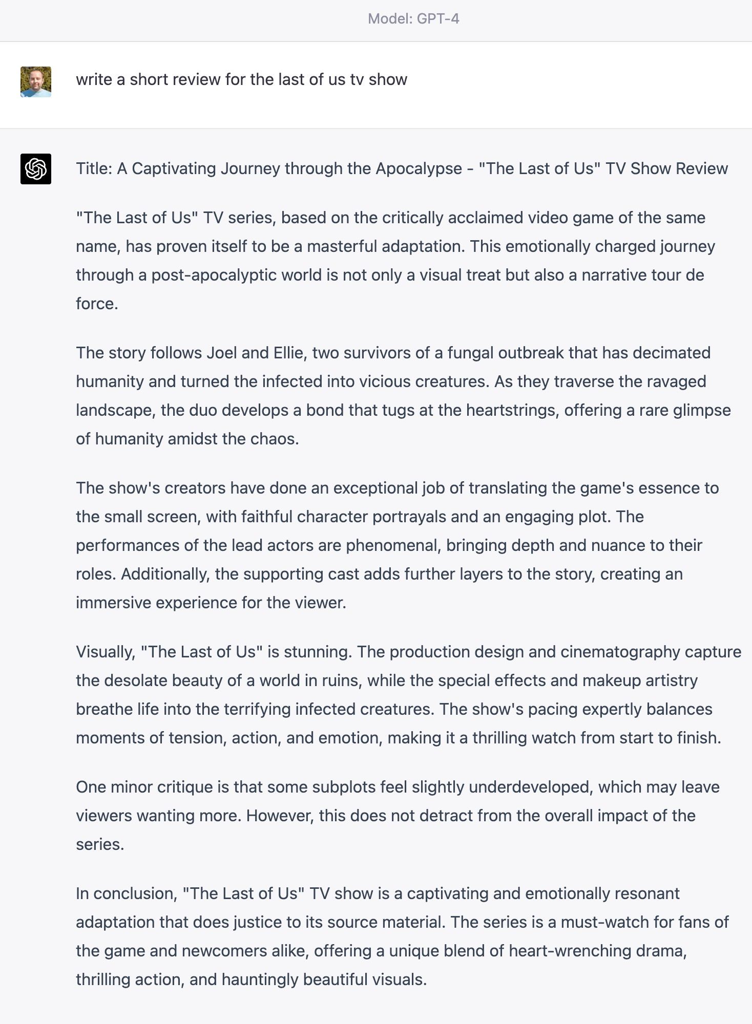 Title: A Captivating Journey through the Apocalypse - "The Last of Us" TV Show Review "The Last of Us" TV series, based on the critically acclaimed video game of the same name, has proven itself to be a masterful adaptation. This emotionally charged journey through a post-apocalyptic world is not only a visual treat but also a narrative tour de force. The story follows Joel and Ellie, two survivors of a fungal outbreak that has decimated humanity and turned the infected into vicious creatures. As they traverse the ravaged landscape, the duo develops a bond that tugs at the heartstrings, offering a rare glimpse of humanity amidst the chaos. The show's creators have done an exceptional job of translating the game's essence to the small screen, with faithful character portrayals and an engaging plot. The performances of the lead actors are phenomenal, bringing depth and nuance to their roles. Additionally, the supporting cast adds further layers to the story, creating an immersive experience for the viewer. Visually, "The Last of Us" is stunning. The production design and cinematography capture the desolate beauty of a world in ruins, while the special effects and makeup artistry breathe life into the terrifying infected creatures. The show's pacing expertly balances moments of tension, action, and emotion, making it a thrilling watch from start to finish. One minor critique is that some subplots feel slightly underdeveloped, which may leave viewers wanting more. However, this does not detract from the overall impact of the series. In conclusion, "The Last of Us" TV show is a captivating and emotionally resonant adaptation that does justice to its source material. The series is a must-watch for fans of the game and newcomers alike, offering a unique blend of heart-wrenching drama, thrilling action, and hauntingly beautiful visuals.