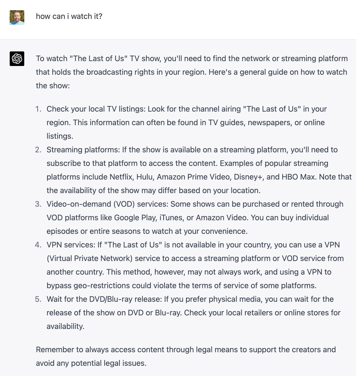 To watch "The Last of Us" TV show, you'll need to find the network or streaming platform that holds the broadcasting rights in your region. Here's a general guide on how to watch the show: Check your local TV listings: Look for the channel airing "The Last of Us" in your region. This information can often be found in TV guides, newspapers, or online listings. Streaming platforms: If the show is available on a streaming platform, you'll need to subscribe to that platform to access the content. Examples of popular streaming platforms include Netflix, Hulu, Amazon Prime Video, Disney+, and HBO Max. Note that the availability of the show may differ based on your location. Video-on-demand (VOD) services: Some shows can be purchased or rented through VOD platforms like Google Play, iTunes, or Amazon Video. You can buy individual episodes or entire seasons to watch at your convenience. VPN services: If "The Last of Us" is not available in your country, you can use a VPN (Virtual Private Network) service to access a streaming platform or VOD service from another country. This method, however, may not always work, and using a VPN to bypass geo-restrictions could violate the terms of service of some platforms. Wait for the DVD/Blu-ray release: If you prefer physical media, you can wait for the release of the show on DVD or Blu-ray. Check your local retailers or online stores for availability. Remember to always access content through legal means to support the creators and avoid any potential legal issues.