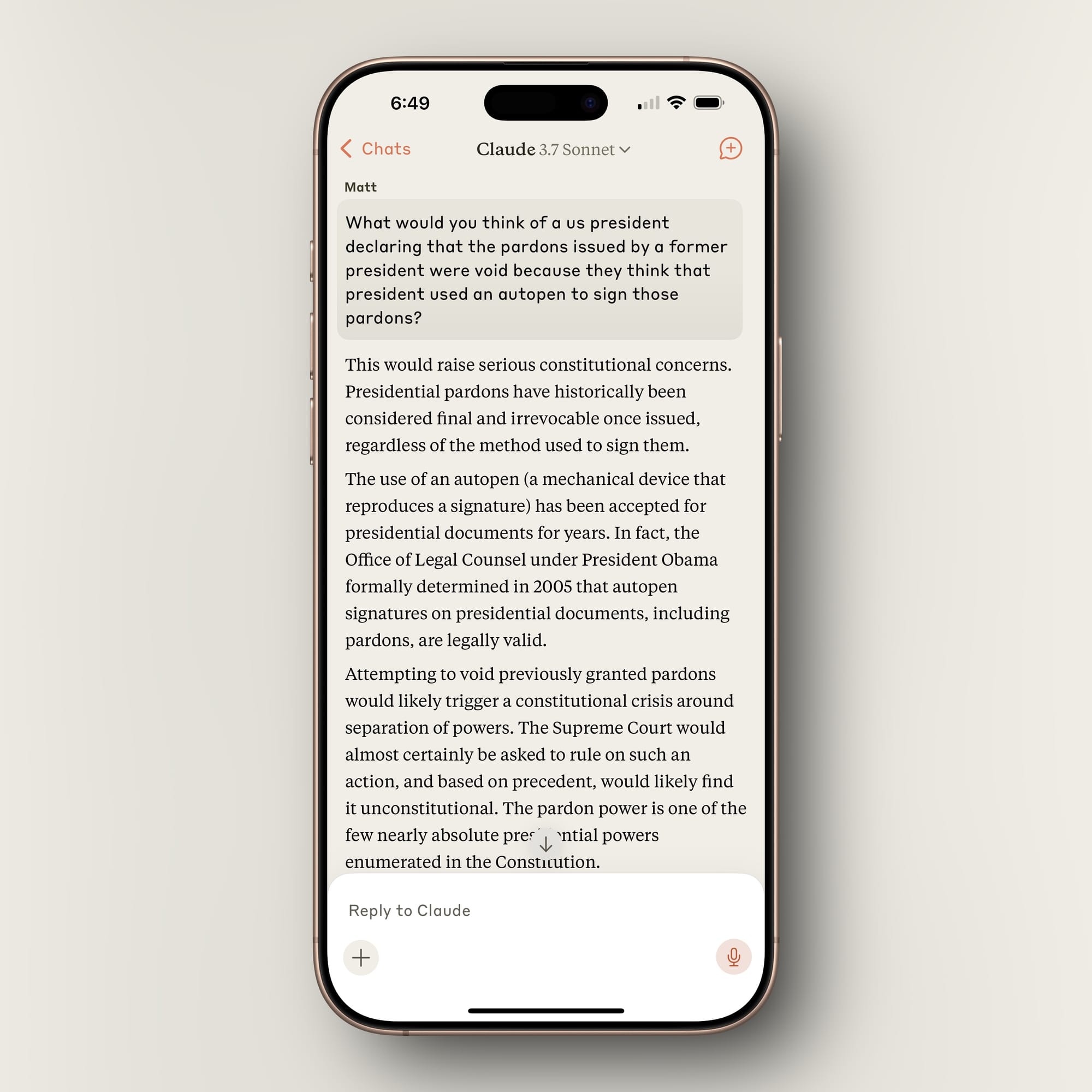 Screenshot of Claude answering a question about the current political pardon situation: This would raise serious constitutional concerns. Presidential pardons have historically been considered final and irrevocable once issued, regardless of the method used to sign them.  The use of an autopen (a mechanical device that reproduces a signature) has been accepted for presidential documents for years. In fact, the Office of Legal Counsel under President Obama formally determined in 2005 that autopen signatures on presidential documents, including pardons, are legally valid.  Attempting to void previously granted pardons would likely trigger a constitutional crisis around separation of powers. The Supreme Court would almost certainly be asked to rule on such an action, and based on precedent, would likely find it unconstitutional. The pardon power is one of the few nearly absolute presidential powers enumerated in the Constitution.