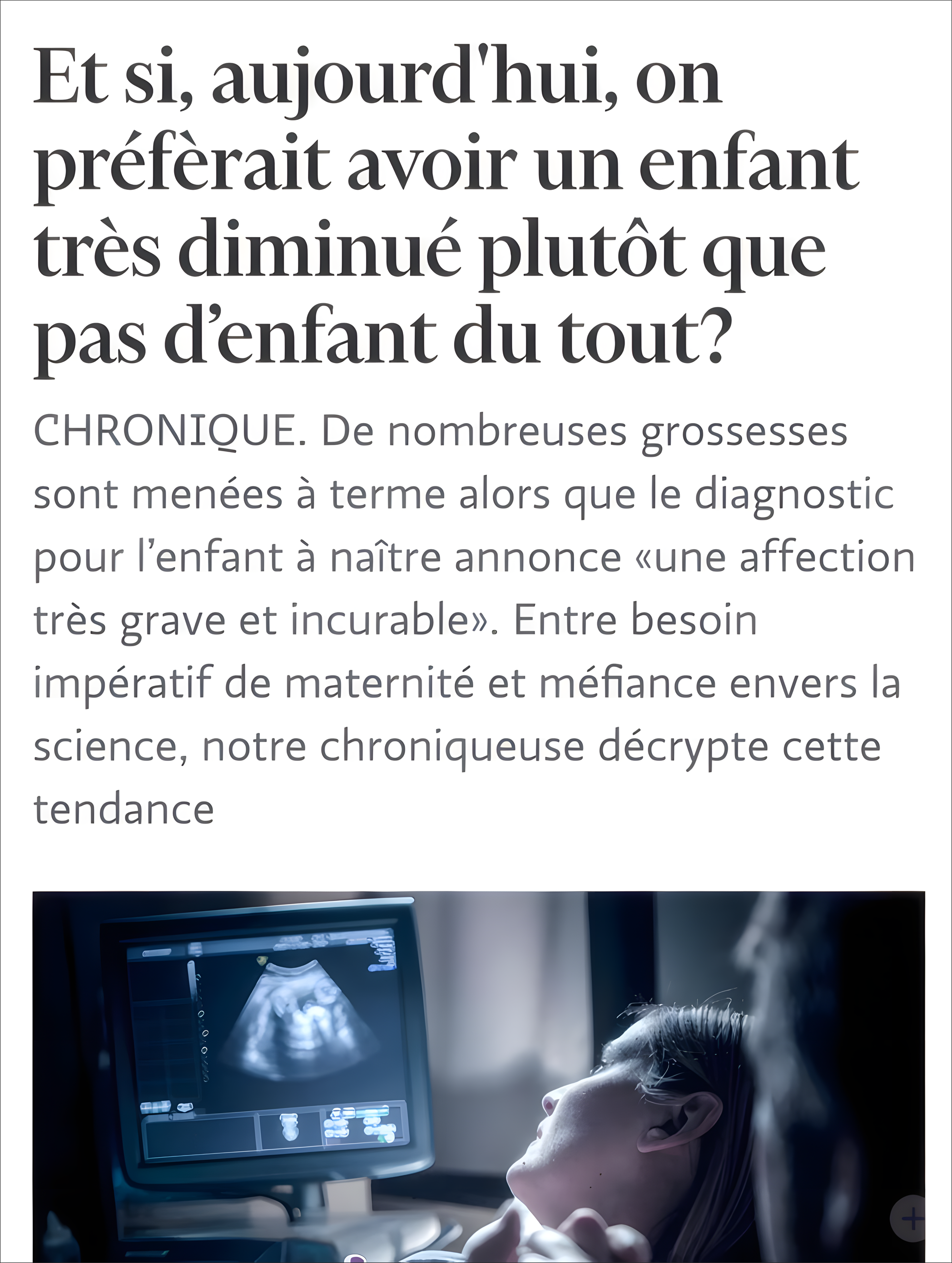 "L'image combine un article de presse et une photographie. La partie texte présente un titre provocateur en gros caractères : 'Et si, aujourd'hui, on préférait avoir un enfant très diminué plutôt que pas d'enfant du tout ?' suivi d'un chapô en gris qui introduit une chronique sur les grossesses menées à terme malgré un diagnostic grave. La photographie en dessous, dans des tons bleu-gris, montre un moniteur d'échographie affichant une image médicale en noir et blanc. En arrière-plan flou, une personne est allongée sur une table d'examen, regardant vers l'écran. L'éclairage tamisé et la composition créent une atmosphère intime et médicale. Le chapô de la chronique dit : « De nombreuses grossesses sont menées à terme alors que le diagnostic pour l’enfant à naître annonce «une affection très grave et incurable». Entre besoin impératif de maternité et méfiance envers la science, notre chroniqueuse décrypte cette tendance ».
