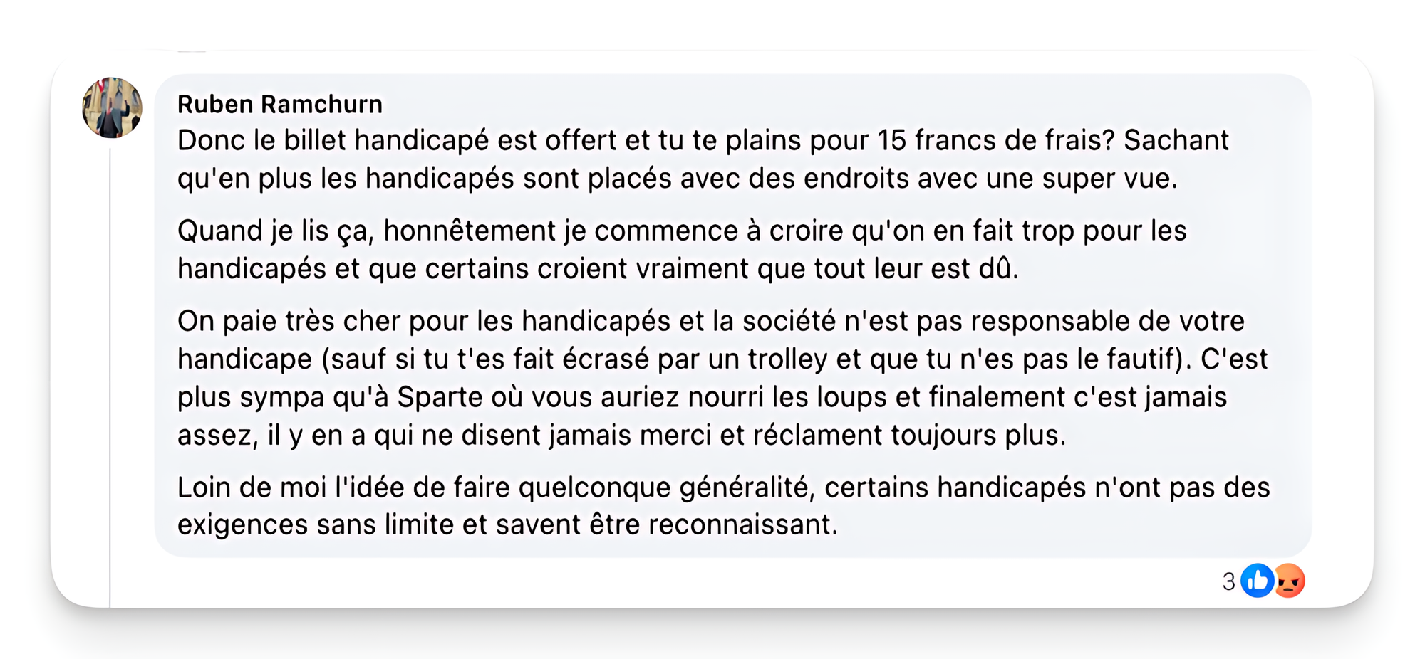 Capture d’écran d’un commentaire de Ruben Ramchurn publié sur un réseau social, dont le texte est le suivant : « Donc le billet handicapé est offert et tu te plains pour 15 francs de frais? Sachant qu'en plus les handicapés sont placés avec des endroits avec une super vue. Quand je lis ça, honnêtement je commence à croire qu'on en fait trop pour les handicapés et que certains croient vraiment que tout leur est dû. On paie très cher pour les handicapés et la société n'est pas responsable de votre handicape (sauf si tu t'es fait écrasé par un trolley et que tu n'es pas le fautif). C'est plus sympa qu'à Sparte où vous auriez nourri les loups et finalement c'est jamais assez, il y en a qui ne disent jamais merci et réclament toujours plus. Loin de moi l'idée de faire quelconque généralité, certains handicapés n'ont pas des exigences sans limite et savent être reconnaissant. » Sous le texte, des icônes indiquent que la publication a reçu trois réactions.
