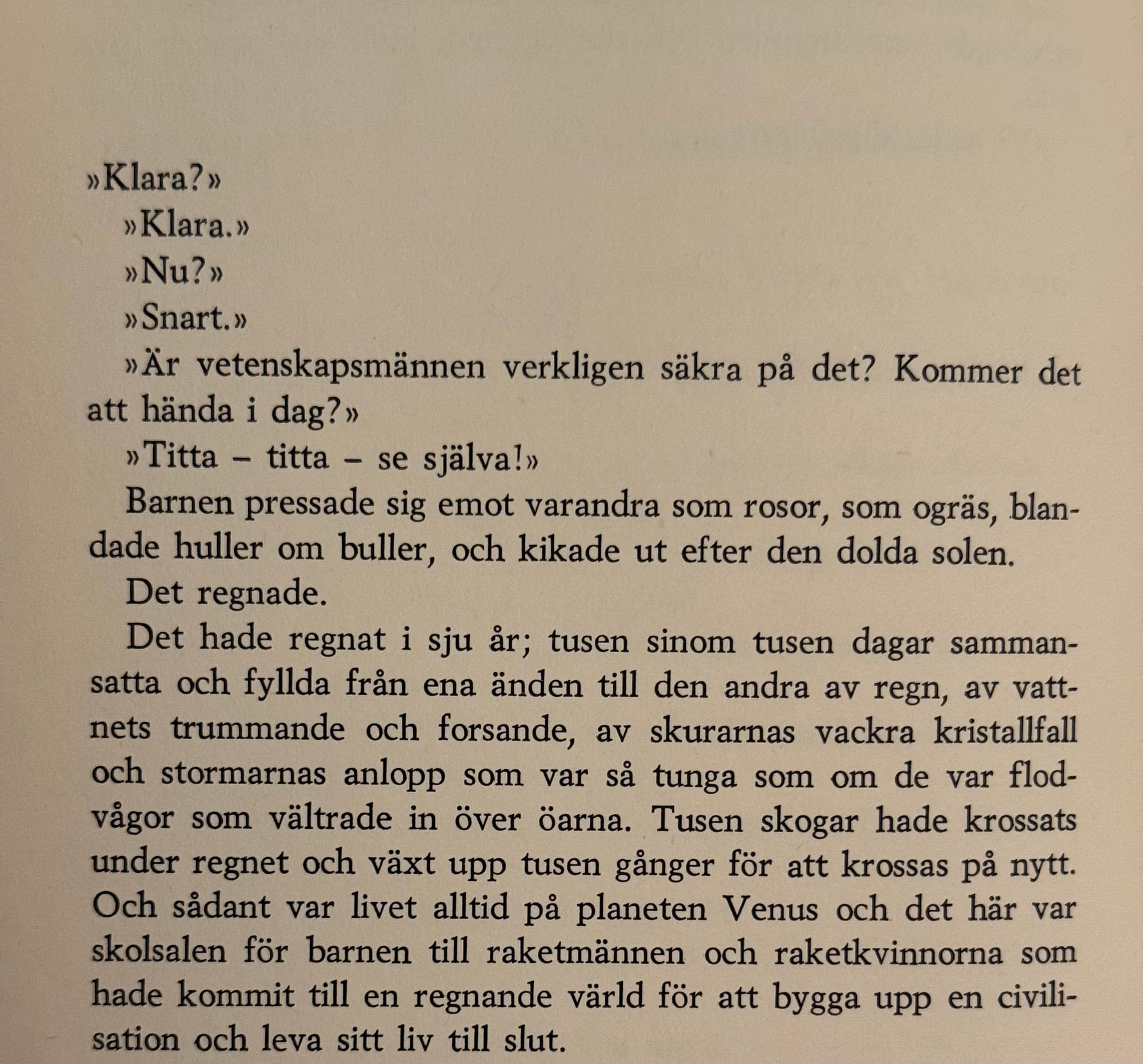 »Klara?» »Klara.» »Nu?» »Snart.» »Är vetenskapsmännen verkligen säkra på det? Kommer det att hända i dag?» »Titta - titta - se själva!» Barnen pressade sig emot varandra som rosor, som ogräs, blandade huller om buller, och kikade ut efter den dolda solen. Det regnade. Det hade regnat i sju år; tusen sinom tusen dagar sammansatta och fyllda från ena änden till den andra av regn, av vattnets trummande och forsande, av skurarnas vackra kristallfall och stormarnas anlopp som var sả tunga som om de var flod-vågor som vältrade in över öarna. Tusen skogar hade krossats under regnet och växt upp tusen gånger för att krossas på nytt. Och sådant var livet alltid på planeten Venus och det här var skolsalen för barnen till raketmännen och raketkvinnorna som hade kommit till en regnande värld för att bygga upp en civilisation och leva sitt liv till slut.