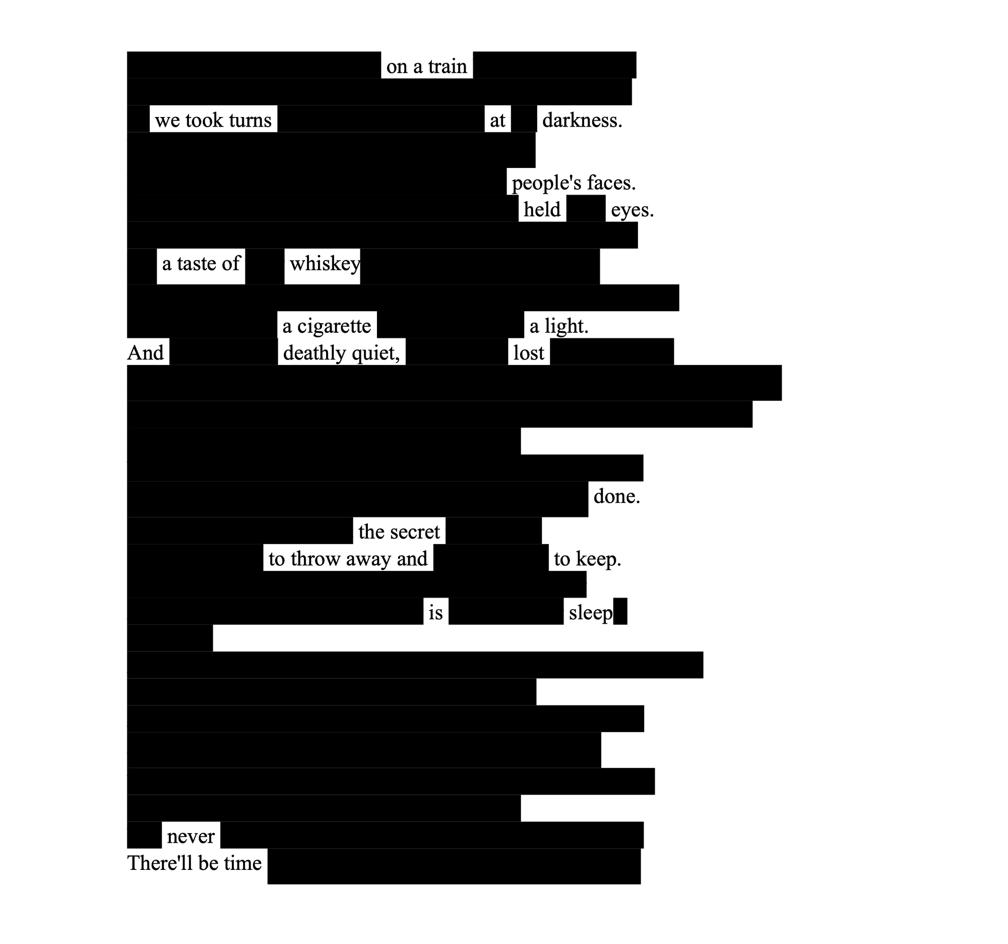 Blackout poetry on a printed page, with most text blacked out. Remaining words form a poem about a train ride, whiskey, and secrets. Tone is reflective. Unredacted text: on a train we took turns at darkness people's faces. held eyes. a taste of whiskey a cigarette a light. And deathly quiet, lost done. the secret to throw away and to keep. is sleep never There'll by time