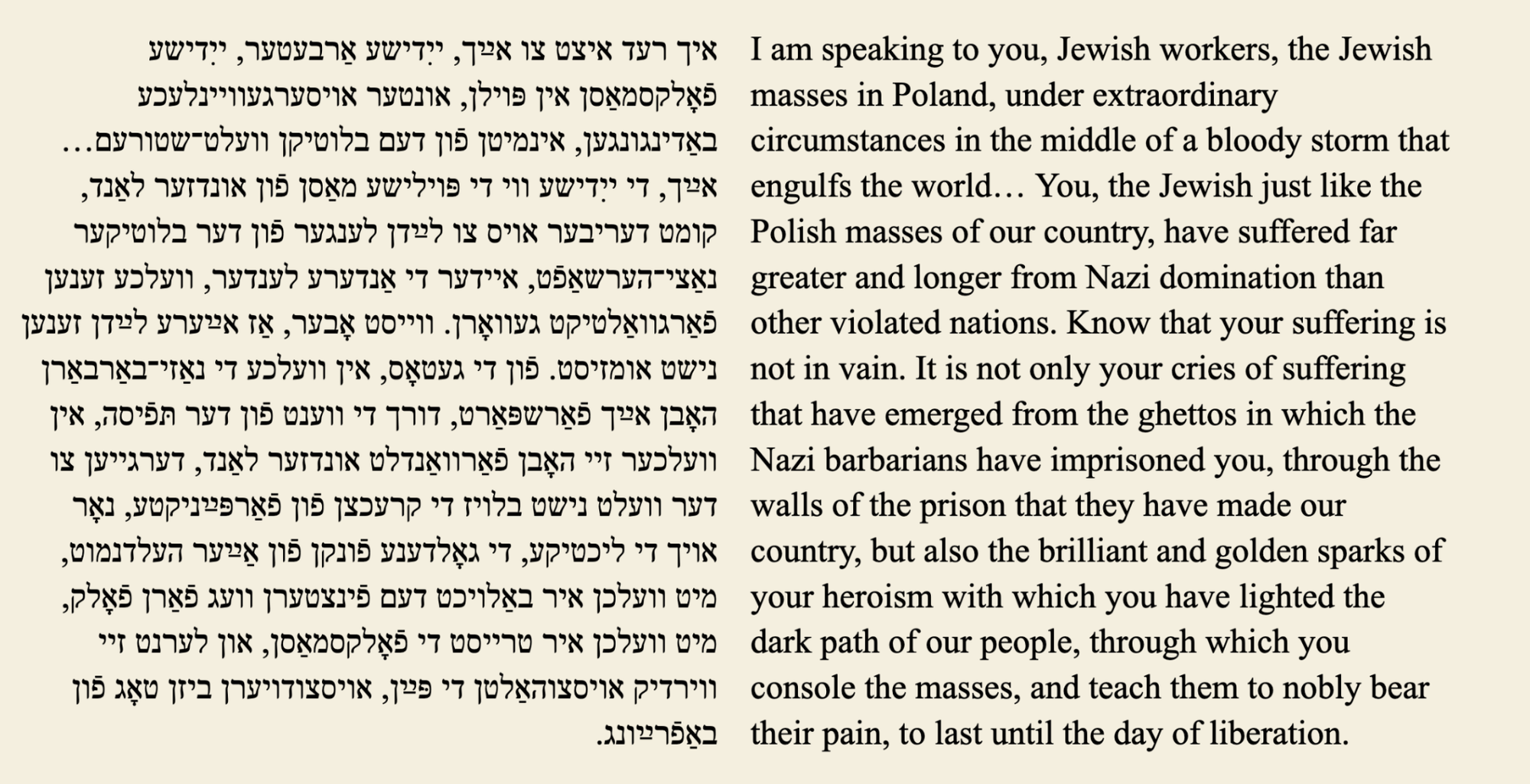 I am speaking to you, Jewish workers, the Jewish masses in Poland, under extraordinary circumstances in the middle of a bloody storm that engulfs the world ... You, the Jewish just like the Polish masses of our country, have suffered far greater and longer from Nazi domination than other violated nations. Know that your suffering is not in vain. It is not only your cries of suffering that have emerged from the ghettos in which the Nazi barbarians have imprisoned you, through the walls of the prison that they have made our country, but also the brilliant and golden sparks of your heroism with which you have lighted the dark path of our people, through which you console the masses, and teach them to nobly bear their pain, to last until the day of liberation. 