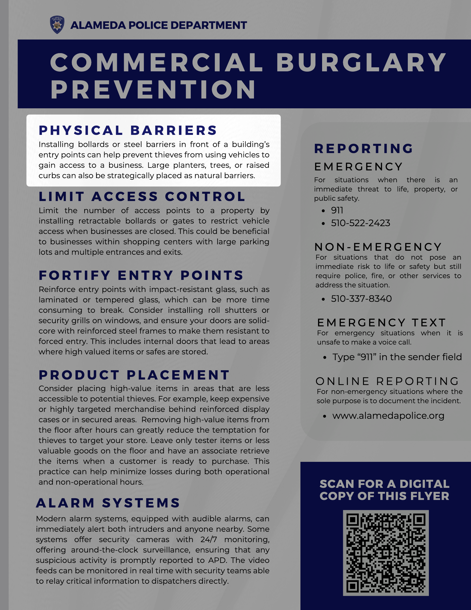 C O M M E R C I A L B U R G L A R Y P R E V E N T I O N ALAMEDA POLICE DEPARTMENT P H Y S I C A L B A R R I E R S Installing bollards or steel barriers in front of a building’s entry points can help prevent thieves from using vehicles to gain access to a business. Large planters, trees, or raised curbs can also be strategically placed as natural barriers. R E P O R T I N G E M E R G E N C Y 911 510-522-2423 510-337-8340 N O N - E M E R G E N C Y SCAN FOR A DIGITAL COPY OF THIS FLYER L I M I T A C C E S S C O N T R O L Limit the number of access points to a property by installing retractable bollards or gates to restrict vehicle access when businesses are closed. This could be beneficial to businesses within shopping centers with large parking lots and multiple entrances and exits. F O R T I F Y E N T R Y P O I N T S Reinforce entry points with impact-resistant glass, such as laminated or tempered glass, which can be more time consuming to break. Consider installing roll shutters or security grills on windows, and ensure your doors are solid- core with reinforced steel frames to make them resistant to forced entry. This includes internal doors that lead to areas where high valued items or safes are stored. P R O D U C T P L A C E M E N T Consider placing high-value items in areas that are less accessible to potential thieves. For example, keep expensive or highly targeted merchandise behind reinforced display cases or in secured areas. Removing high-value items from the floor after hours can greatly reduce the temptation for thieves to target your store. Leave only tester items or less valuable goods on the floor and have an associate retrieve the items when a customer is ready to purchase. This practice can help minimize losses during both operational and non-operational hours. A L A R M S Y S T E M S Modern alarm systems, equipped with audible alarms, can immediately alert both intruders and anyone nearby. Some systems offer security cameras with 24/7 monitoring, offering around-the-clock surveillance, ensuring that any suspicious activity is promptly reported to APD. The video feeds can be monitored in real time with security teams able to relay critical information to dispatchers directly. For situations when there is an immediate threat to life, property, or public safety. For situations that do not pose an immediate risk to life or safety but still require police, fire, or other services to address the situation. Type “911” in the sender field E M E R G E N C Y T E X T For emergency situations when it is unsafe to make a voice call. www.alamedapolice.org O N L I N E R E P O R T I N G For non-emergency situations where the sole purpose is to document the incident.