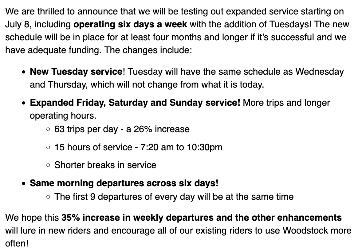 We are thrilled to announce that we will be testing out expanded service starting on July 8, including operating six days a week with the addition of Tuesdays! The new schedule will be in place for at least four months and longer if it's successful and we have adequate funding. The changes include:      New Tuesday service! Tuesday will have the same schedule as Wednesday and Thursday, which will not change from what it is today.      Expanded Friday, Saturday and Sunday service! More trips and longer operating hours.         63 trips per day - a 26% increase         15 hours of service - 7:20 am to 10:30pm         Shorter breaks in service     Same morning departures across six days!         The first 9 departures of every day will be at the same time  We hope this 35% increase in weekly departures and the other enhancements will lure in new riders and encourage all of our existing riders to use Woodstock more often!