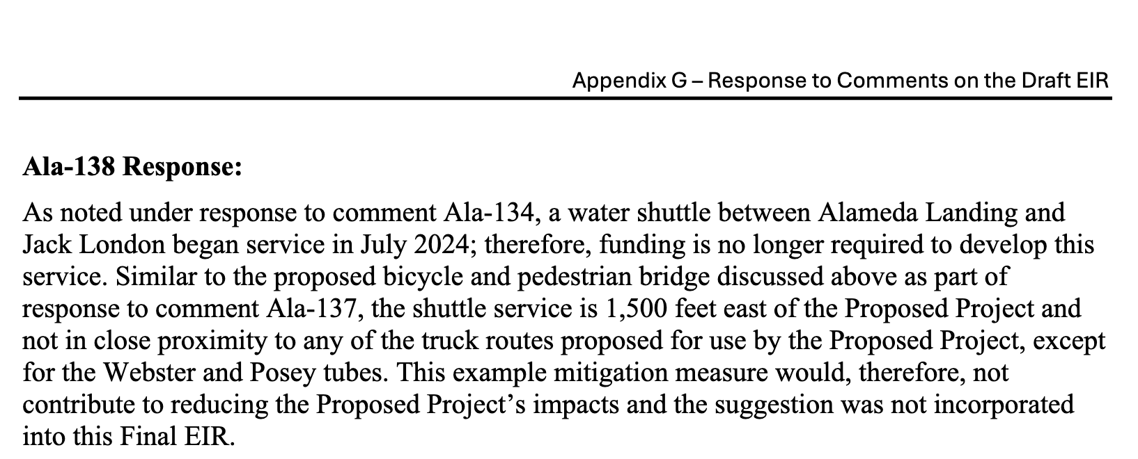 Ala-138 Response: As noted under response to comment Ala-134, a water shuttle between Alameda Landing and Jack London began service in July 2024; therefore, funding is no longer required to develop this service. Similar to the proposed bicycle and pedestrian bridge discussed above as part of response to comment Ala-137, the shuttle service is 1,500 feet east of the Proposed Project and not in close proximity to any of the truck routes proposed for use by the Proposed Project, except for the Webster and Posey tubes. This example mitigation measure would, therefore, not contribute to reducing the Proposed Project’s impacts and the suggestion was not incorporated into this Final EIR.