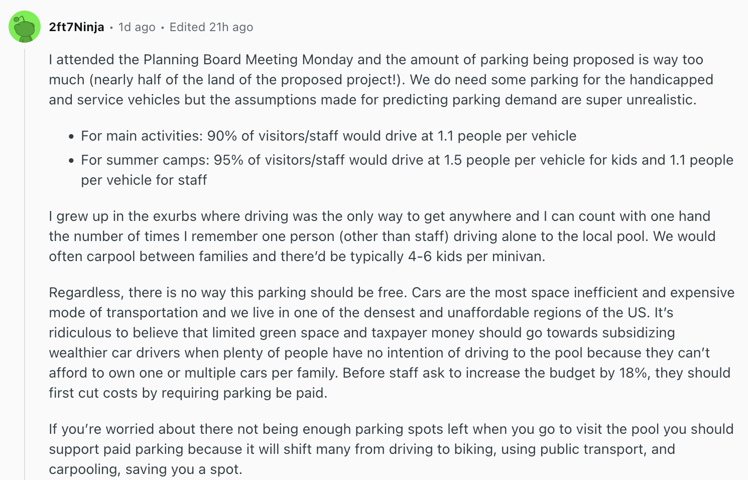 Reddit comment by user 2ft7Ninja:   I attended the Planning Board Meeting Monday and the amount of parking being proposed is way too much (nearly half of the land of the proposed project!). We do need some parking for the handicapped and service vehicles but the assumptions made for predicting parking demand are super unrealistic.      For main activities: 90% of visitors/staff would drive at 1.1 people per vehicle      For summer camps: 95% of visitors/staff would drive at 1.5 people per vehicle for kids and 1.1 people per vehicle for staff  I grew up in the exurbs where driving was the only way to get anywhere and I can count with one hand the number of times I remember one person (other than staff) driving alone to the local pool. We would often carpool between families and there’d be typically 4-6 kids per minivan.  Regardless, there is no way this parking should be free. Cars are the most space inefficient and expensive mode of transportation and we live in one of the densest and unaffordable regions of the US. It’s ridiculous to believe that limited green space and taxpayer money should go towards subsidizing wealthier car drivers when plenty of people have no intention of driving to the pool because they can’t afford to own one or multiple cars per family. Before staff ask to increase the budget by 18%, they should first cut costs by requiring parking be paid.  If you’re worried about there not being enough parking spots left when you go to visit the pool you should support paid parking because it will shift many from driving to biking, using public transport, and carpooling, saving you a spot.