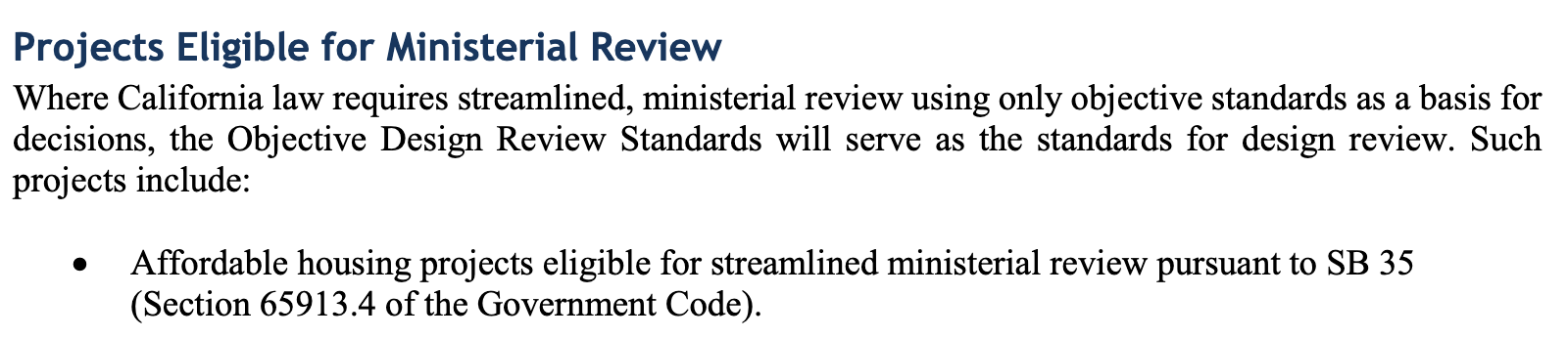 Projects Eligible for Ministerial Review Where California law requires streamlined, ministerial review using only objective standards as a basis for decisions, the Objective Design Review Standards will serve as the standards for design review. Such projects include: • Affordable housing projects eligible for streamlined ministerial review pursuant to SB 35 (Section 65913.4 of the Government Code).