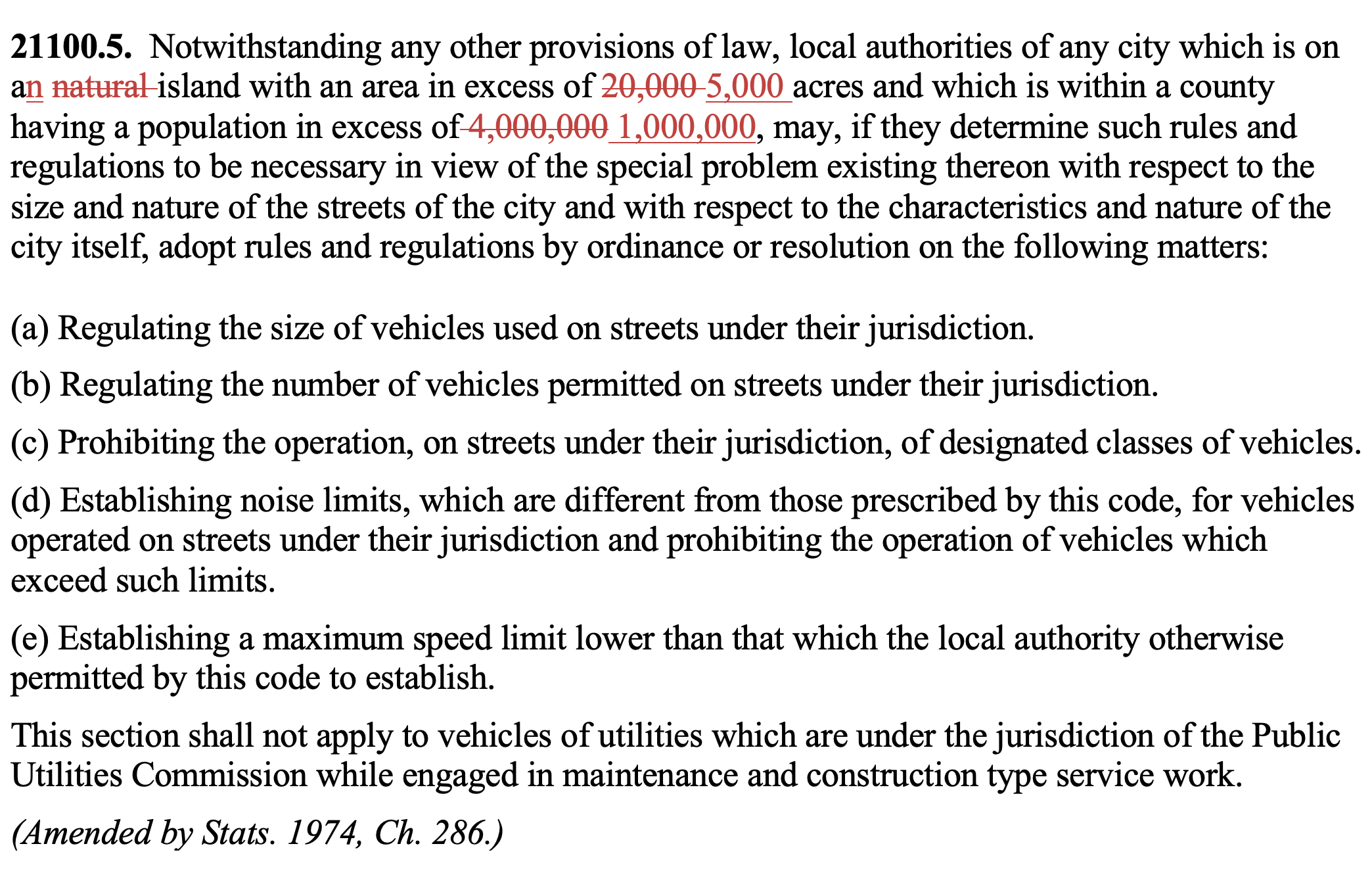 21100.5.  Notwithstanding any other provisions of law, local authorities of any city which is on an natural island with an area in excess of 20,000 5,000 acres and which is within a county having a population in excess of 4,000,000 1,000,000, may, if they determine such rules and regulations to be necessary in view of the special problem existing thereon with respect to the size and nature of the streets of the city and with respect to the characteristics and nature of the city itself, adopt rules and regulations by ordinance or resolution on the following matters: (a) Regulating the size of vehicles used on streets under their jurisdiction.  (b) Regulating the number of vehicles permitted on streets under their jurisdiction. (c) Prohibiting the operation, on streets under their jurisdiction, of designated classes of vehicles. (d) Establishing noise limits, which are different from those prescribed by this code, for vehicles operated on streets under their jurisdiction and prohibiting the operation of vehicles which exceed such limits. (e) Establishing a maximum speed limit lower than that which the local authority otherwise permitted by this code to establish. This section shall not apply to vehicles of utilities which are under the jurisdiction of the Public Utilities Commission while engaged in maintenance and construction type service work. (Amended by Stats. 1974, Ch. 286.)