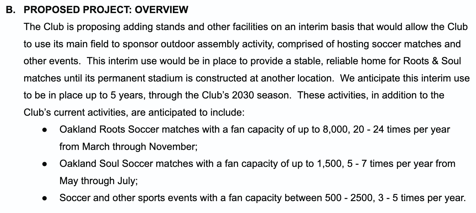 B. PROPOSED PROJECT: OVERVIEW The Club is proposing adding stands and other facilities on an interim basis that would allow the Club to use its main field to sponsor outdoor assembly activity, comprised of hosting soccer matches and other events. This interim use would be in place to provide a stable, reliable home for Roots & Soul matches until its permanent stadium is constructed at another location. We anticipate this interim use to be in place up to 5 years, through the Club’s 2030 season. These activities, in addition to the Club’s current activities, are anticipated to include: ● Oakland Roots Soccer matches with a fan capacity of up to 8,000, 20 - 24 times per year from March through November; ● Oakland Soul Soccer matches with a fan capacity of up to 1,500, 5 - 7 times per year from May through July; ● Soccer and other sports events with a fan capacity between 500 - 2500, 3 - 5 times per year.