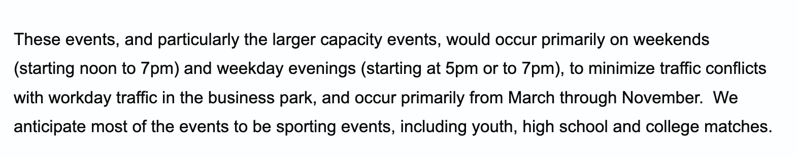 These events, and particularly the larger capacity events, would occur primarily on weekends (starting noon to 7pm) and weekday evenings (starting at 5pm or to 7pm), to minimize traffic conflicts with workday traffic in the business park, and occur primarily from March through November. We anticipate most of the events to be sporting events, including youth, high school and college matches