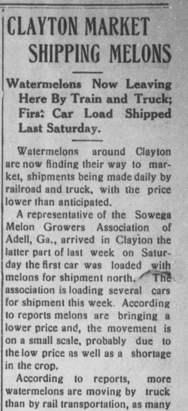 Image of a newspaper clipping from the Clayton News. The clipped text reads, headline "Clayton Market Shipping Melons", subtitle, "Watermelons Now Leaving Here By Train and Truck; First Car Load Shipped Last Saturday." Body, "Watermelons around Clayton are now finding their way to market, shipments being made daily by railroad and truck, with the price lower than anticipated. A representative of the Sowega Melon Growers Association of Adell, Ga., arrived last week on Saturday the first car was loaded with melons for shipment north. The association is loading several cars for shipment this week. According to reports melons are bringing a lower price and, the movement is on a small scale, probably due to the low price as well as a shortage in the crop. According to reports, more watermelons are moving by truck than by rail transportation, as many..." article continues in next image.