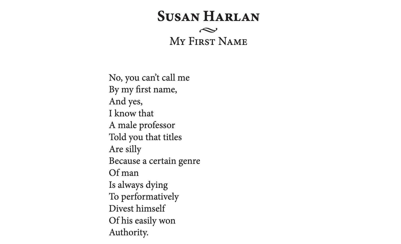 Poem "My First Name" by Susan Harlan.  No, you can't call me/By my first name,/And yes,/I know that/A male professor/Told you that titles/Are silly/Because a certain genre/Of man/...