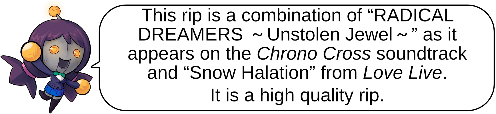 This rip is a combination of “RADICAL DREAMERS ～Unstolen Jewel～” as it appears on the Chrono Cross soundtrack and “Snow Halation” from Love Live. 
It is a high quality rip.