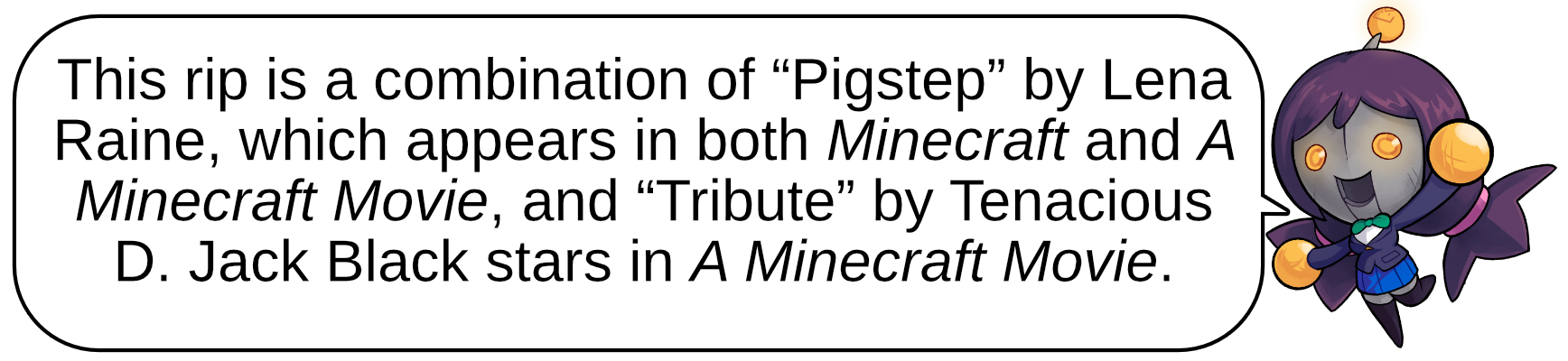This rip is a combination of “Pigstep” by Lena Raine, which appears in both Minecraft and A Minecraft Movie, and “Tribute” by Tenacious D. Jack Black stars in A Minecraft Movie. 