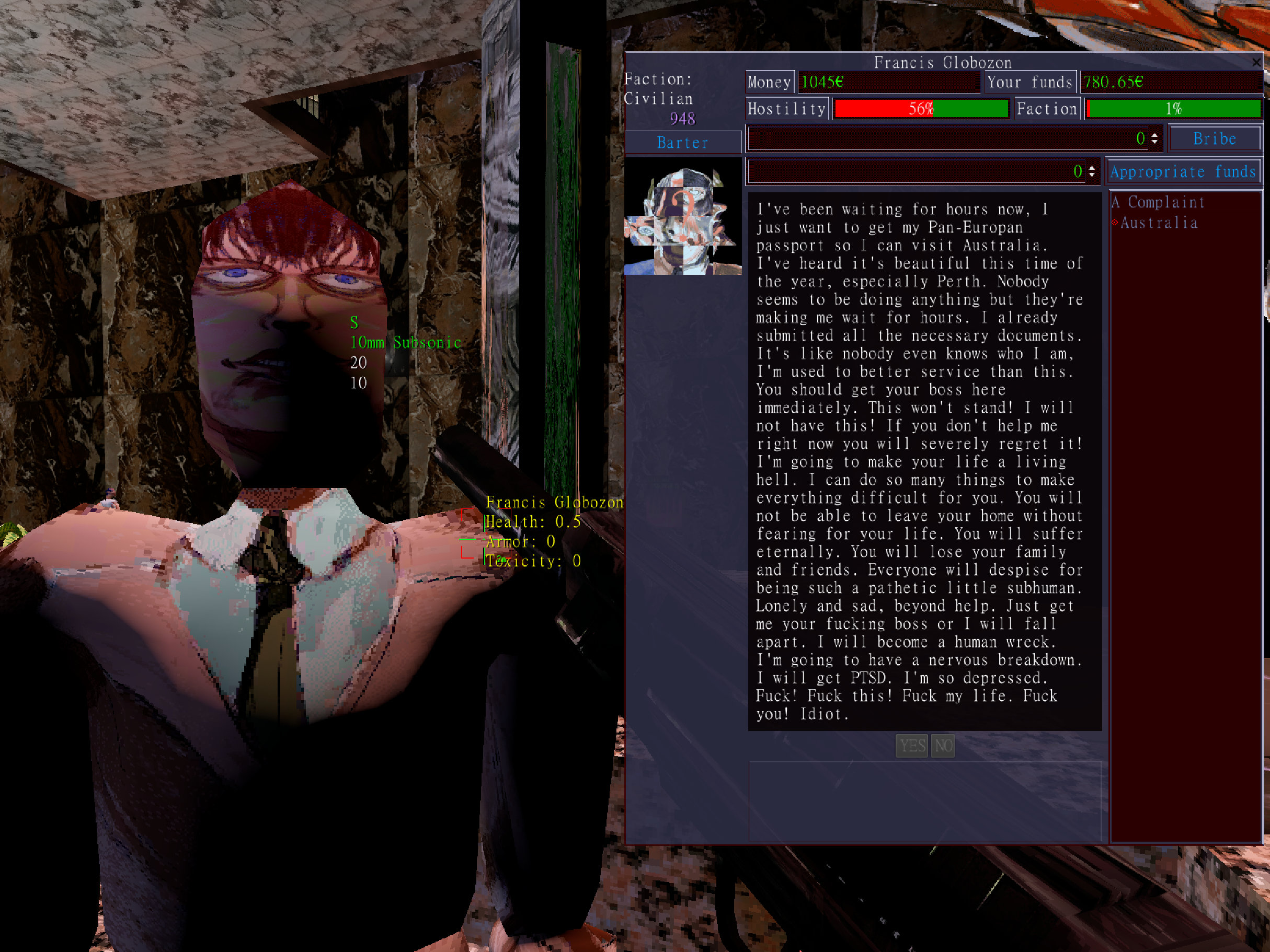 A screen where Francis Globozon says the following. I've been waiting for hours now, I just want to get to my Pan-Europan passpport so I can visit Australia. I've heard it's beautiful this time of year, especially Perth. Nobody seems to be doing anything but they're making me wait for hours. I already submitted all the necessary documents. It's like nobody even knows who I am. I'm used to better service than this. You should get your boss in here immediately. This won't stand! I will not have this. If you don't help me right now you will severely regret it! I'm going to make your life a living hell.I can do so many things to make everything difficult for you. You will not be able to leave your home without fearing for your life. You will suffer eternally. You will lose your family and friends. Everyone will despise for being such a pathetic little subhuman. Lonely and sad, beyond help. Just get me your fucking boss or I will fall apart. I will become a human wreck. I'm going to have a nervous breakdown. I will get PTSD. I'm so depressed. Fuck! Fuck this! Fuck my life. Fuck you! Idiot.