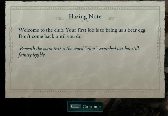 Hazing Note
<p>Welcome to the club. Your first job is to bring us a bear egg.<br>
Don't come back until you do.</p>
<p>Beneath the main text is the word "idiot" scratched out but still<br>
faintly legible.</p>
<p>Continue" class="wp-image-10489"><figcaption class=