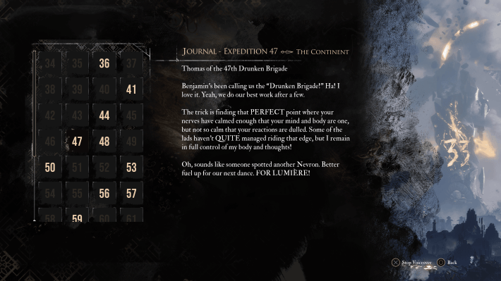 Journal- Expedition 47- The Continent
<p>Thomas of the 47th Drunken Brigade<br>
Benjamin's been calling us the "Drunken Brigade." Ha! I love it. Yeah, we do our best work after a few.</p>
<p>The trick is finding that PERFECT point where your nerves cave calmed enough that your mind and body are one, but not so clam that your reactions are dulled. Some of the lads haven't QUITE managed riding that edge, but I remain in full control of my body and thoughts.</p>
<p>Oh, sounds like someone spotted another Nevron. Better fuel up for our next dance. FOR LUMIERE." class="wp-image-12409"></figure></p>
<!-- /wp:image -->
<!-- wp:paragraph -->
<p><em>Clair Obscur</em> heightens this sense of asynchronous cooperation by plopping its heroes down in hostile, unfamiliar territory and giving them no other choice than to rely on what previous expeditions left behind. Many areas would be impossible to traverse without various handholds and grapple points; the player eventually learns these aren’t natural, but rather manmade features built into the environment by Expeditions 69 and 70. Similarly, a fleshy overpass in a late-game area is revealed as the grisly work of Expedition 35, who used their final moments after falling to a powerful monster to build the walkway over an otherwise unnavigable crevasse with their own corpses.</p>
<!-- /wp:paragraph -->
<!-- wp:paragraph -->
<p>“So that’s what it means to lay the trail,” Expedition 35’s journal reads, its long-dead author combining gallows humor with numerous passages from the overall mission statement. “They used their bodies to create a bridge for those who come after. Expedition 35 is over but tomorrow comes.”</p>
<!-- /wp:paragraph -->
<!-- wp:paragraph -->
<p>Even when previous expeditions haven’t left tangible help, their journals function like military intel for the challenges Expedition 33 faces. Expedition 59's journal cautions against eating defeated monsters, while a member of Expedition 66 left behind similar warnings for poisonous mushrooms they were given by Esquie, a lovable traveling companion you meet halfway into the game who functions like a <em>Final Fantasy</em> airship. The player might glean insight into how to allocate character stats from, say, Expedition 49, who focused entirely on healing and defensive skills, only to realize this turtle-like strategy only prolonged their suffering without offensive abilities to quickly dispatch enemies. This journal can remind the player that it's useful to spread points around rather than focus too heavily on a single aspect of a character's build.</p>
<!-- /wp:paragraph -->
<!-- wp:paragraph -->
<p>Sometimes Expedition 33 must literally stand on the shoulders of their ancestors to forge ahead, but other journal entries aren’t quite as gruesome or on-the-nose. Expedition 40 discovered the forcefield surrounding the Paintress’ monolith after two explorers flew into it on hang gliders and were vaporized. Expedition 44 attempted to disguise themselves as monsters, but the real monsters weren’t fooled and cut them down. </p>
<!-- /wp:paragraph -->
<!-- wp:image {