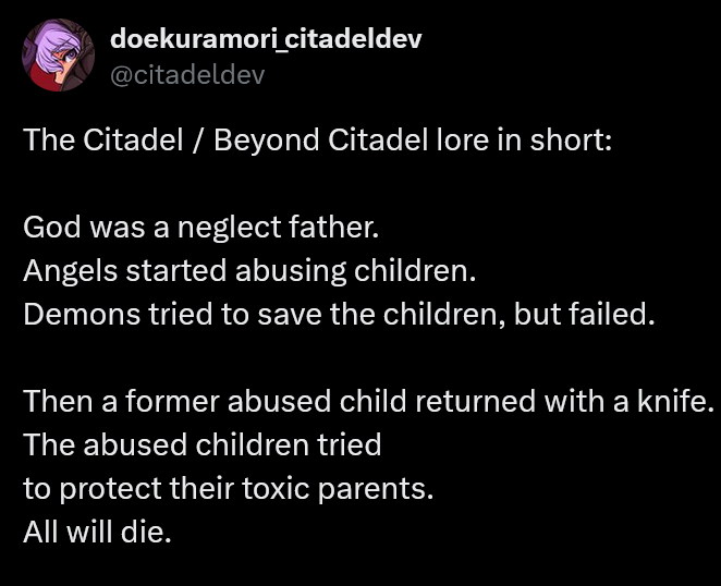 A note from the dev explaining the basic lore of The Citadel.
<p>‘ doekuramoricitadeldev<br>
@citadeldev</p>
<p>The Citadel / Beyond Citadel lore in short:</p>
<p>God was a neglect father.<br>
Angels started abusing children.<br>
Demons tried to save the children, but failed.</p>
<p>Then a former abused child returned with a knife.<br>
The abused children tried</p>
<p>to protect their toxic parents.</p>
<p>All will die.<br>
" class="wp-image-10268"><figcaption class=