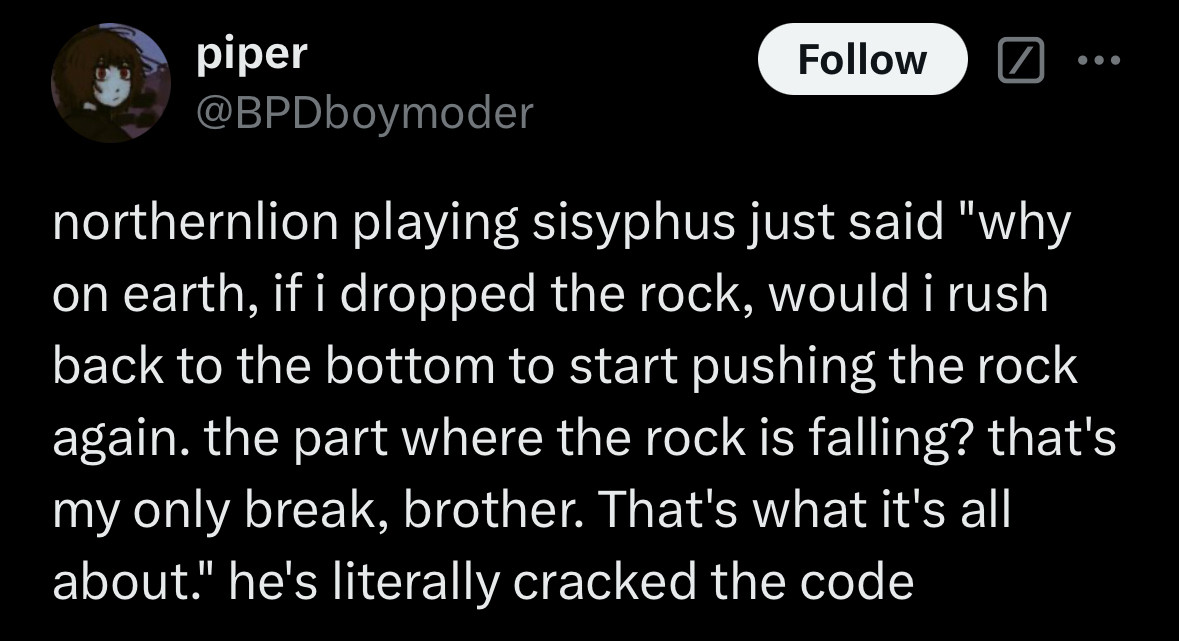 A post from BPDboymoder "northernlion playing sisyphus just said "why on earth, if i dropped the rock, would i rushy back to the bottom to start pushing the rock again. the part where the rock is falling? that's my only break, brother. That's what it's all about." he's literally cracked the code.