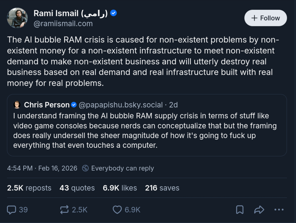 Tami Ismail [@ramiismail.com on bluesky] posting on feb 16 2026: The AI bubble RAM crisis is caused for non-existent problems by non-existent money for a non-existent infrastructure to meet non-existent demand to make non-existent business and will utterly destroy real business based on real demand and real infrastructure built with real money for real problems.
