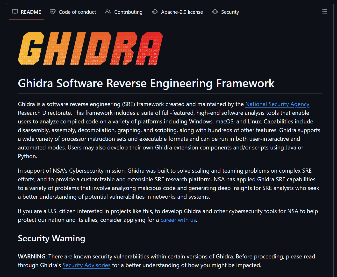 Ghidra Software Reverse Engineering Framework  Ghidra is a software reverse engineering (SRE) framework created and maintained by the National Security Agency Research Directorate. This framework includes a suite of full-featured, high-end software analysis tools that enable users to analyze compiled code on a variety of platforms including Windows, macOS, and Linux. Capabilities include disassembly, assembly, decompilation, graphing, and scripting, along with hundreds of other features. Ghidra supports a wide variety of processor instruction sets and executable formats and can be run in both user-interactive and automated modes. Users may also develop their own Ghidra extension components and/or scripts using Java or Python.  In support of NSA's Cybersecurity mission, Ghidra was built to solve scaling and teaming problems on complex SRE efforts, and to provide a customizable and extensible SRE research platform. NSA has applied Ghidra SRE capabilities to a variety of problems that involve analyzing malicious code and generating deep insights for SRE analysts who seek a better understanding of potential vulnerabilities in networks and systems.  If you are a U.S. citizen interested in projects like this, to develop Ghidra and other cybersecurity tools for NSA to help protect our nation and its allies, consider applying for a career with us. Security Warning  WARNING: There are known security vulnerabilities within certain versions of Ghidra. Before proceeding, please read through Ghidra's Security Advisories for a better understanding of how you might be impacted.