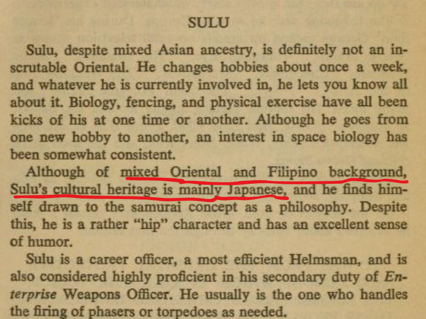 Alt-text:  A scanned book page discussing Sulu's heritage, hobbies, and role as a career officer.  Transcribed Text:  SULU  Sulu, despite mixed Asian ancestry, is definitely not an in­scrutable Oriental. He changes hobbies about once a week, and whatever he is currently involved in, he lets you know all about it. Biology, fencing, and physical exercise have all been kicks of his at one time or another. Although he goes from one new hobby to another, an interest in space biology has been somewhat consistent.  Although of mixed Oriental and Filipino background, Sulu’s cultural heritage is mainly Japanese, and he finds him­self drawn to the samurai concept as a philosophy. Despite this, he is a rather “hip” character and has an excellent sense of humor.  Sulu is a career officer, a most efficient Helmsman, and is also considered highly proficient in his secondary duty of En­terprise Weapons Officer. He usually is the one who handles the firing of phasers or torpedoes as needed.
