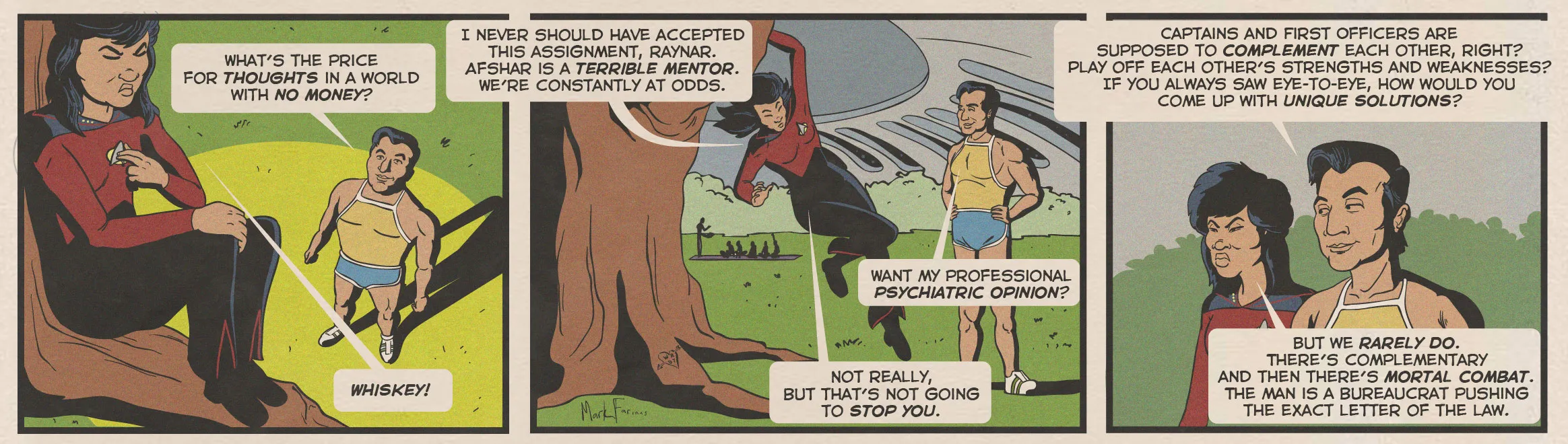 Alt-text:  Comic strip of a woman discussing her troubles with a male colleague under a tree.  Transcribed Text:  WHAT'S THE PRICE FOR THOUGHTS IN A WORLD WITH NO MONEY? I NEVER SHOULD HAVE ACCEPTED THIS ASSIGNMENT, RAYNAR. AFSHAR IS A TERRIBLE MENTOR. WE'RE CONSTANTLY AT ODDS. WHISKEY! WANT MY PROFESSIONAL PSYCHIATRIC OPINION? NOT REALLY, BUT THAT'S NOT GOING TO STOP YOU. CAPTAINS AND FIRST OFFICERS ARE SUPPOSED TO COMPLEMENT EACH OTHER, RIGHT? PLAY OFF EACH OTHER'S STRENGTHS AND WEAKNESSES? IF YOU ALWAYS SAW EYE-TO-EYE, HOW WOULD YOU COME UP WITH UNIQUE SOLUTIONS? BUT WE RARELY DO. THERE'S COMPLEMENTARY AND THEN THERE'S MORTAL COMBAT. THE MAN IS A BUREAUCRAT PUSHING THE EXACT LETTER OF THE LAW.