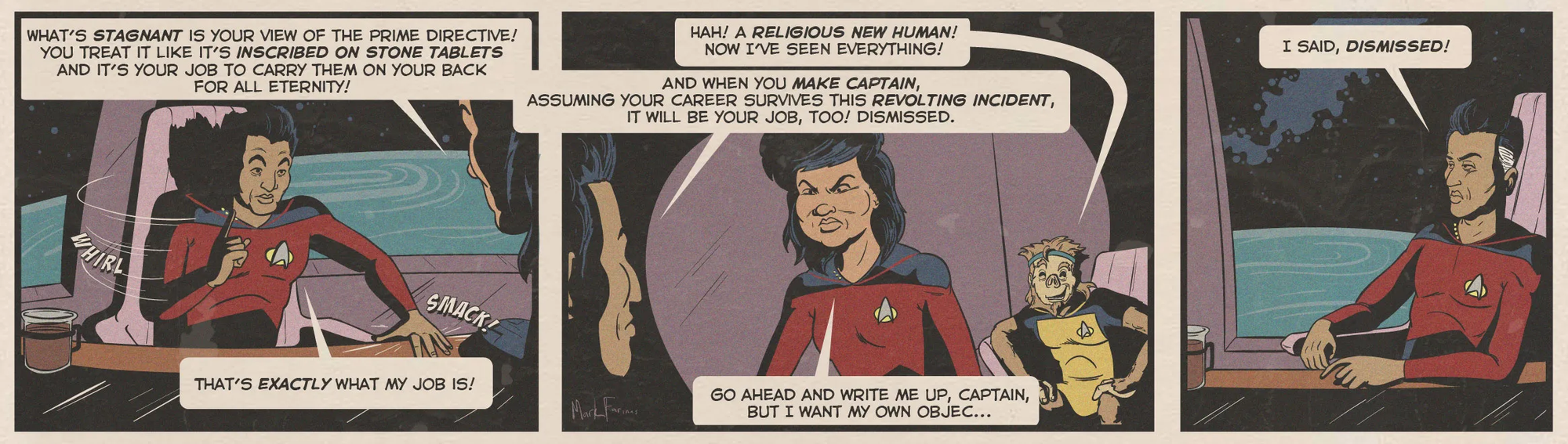 Alt-text:  Comic strip of two characters in a spacecraft arguing and dismissing each other.  Transcribed Text:  Panel 1: "WHAT’S STAGNANT IS YOUR VIEW OF THE PRIME DIRECTIVE! YOU TREAT IT LIKE IT’S INSCRIBED ON STONE TABLETS AND IT’S YOUR JOB TO CARRY THEM ON YOUR BACK FOR ALL ETERNITY!"  Panel 2: "Hah! A RELIGIOUS NEW HUMAN! NOW I’VE SEEN EVERYTHING!"  Panel 2 (continued): "AND WHEN YOU MAKE CAPTAIN, ASSUMING YOUR CAREER SURVIVES THIS REVOLTING INCIDENT, IT WILL BE YOUR JOB, TOO! DISMISSED."  Panel 3: "I SAID, DISMISSED!"  Panel 3 (continued): "GO AHEAD AND WRITE ME UP, CAPTAIN, BUT I WANT MY OWN OBJE... THAT’S EXACTLY WHAT MY JOB IS!"
