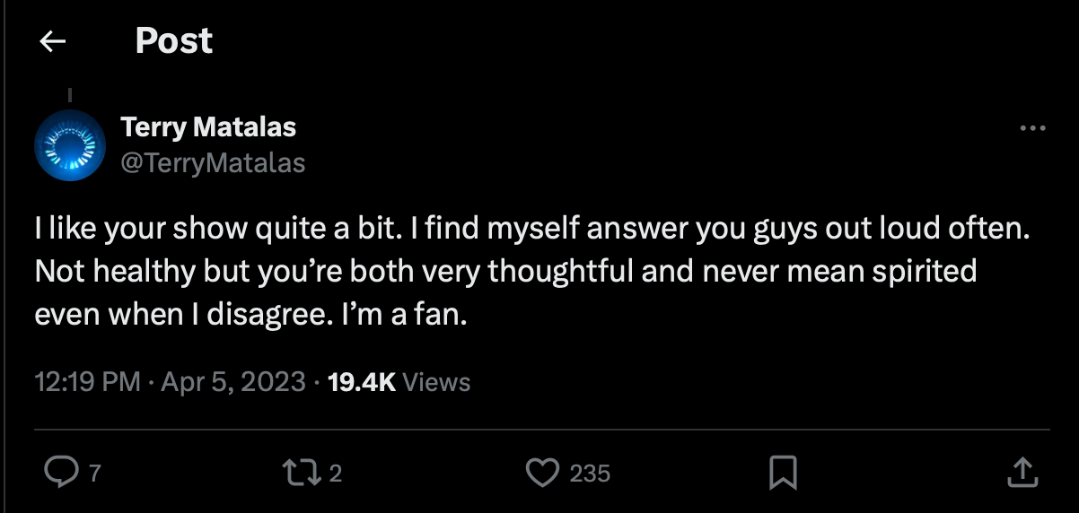 From the App Formally Known as Twitter, Terry Matalas tweet: "I like your show quite a bit. I find myself answer you guys out loud often. Not healthy but you're both very thoughtful and never mean spirited even when I disagree. I'm a fan." 