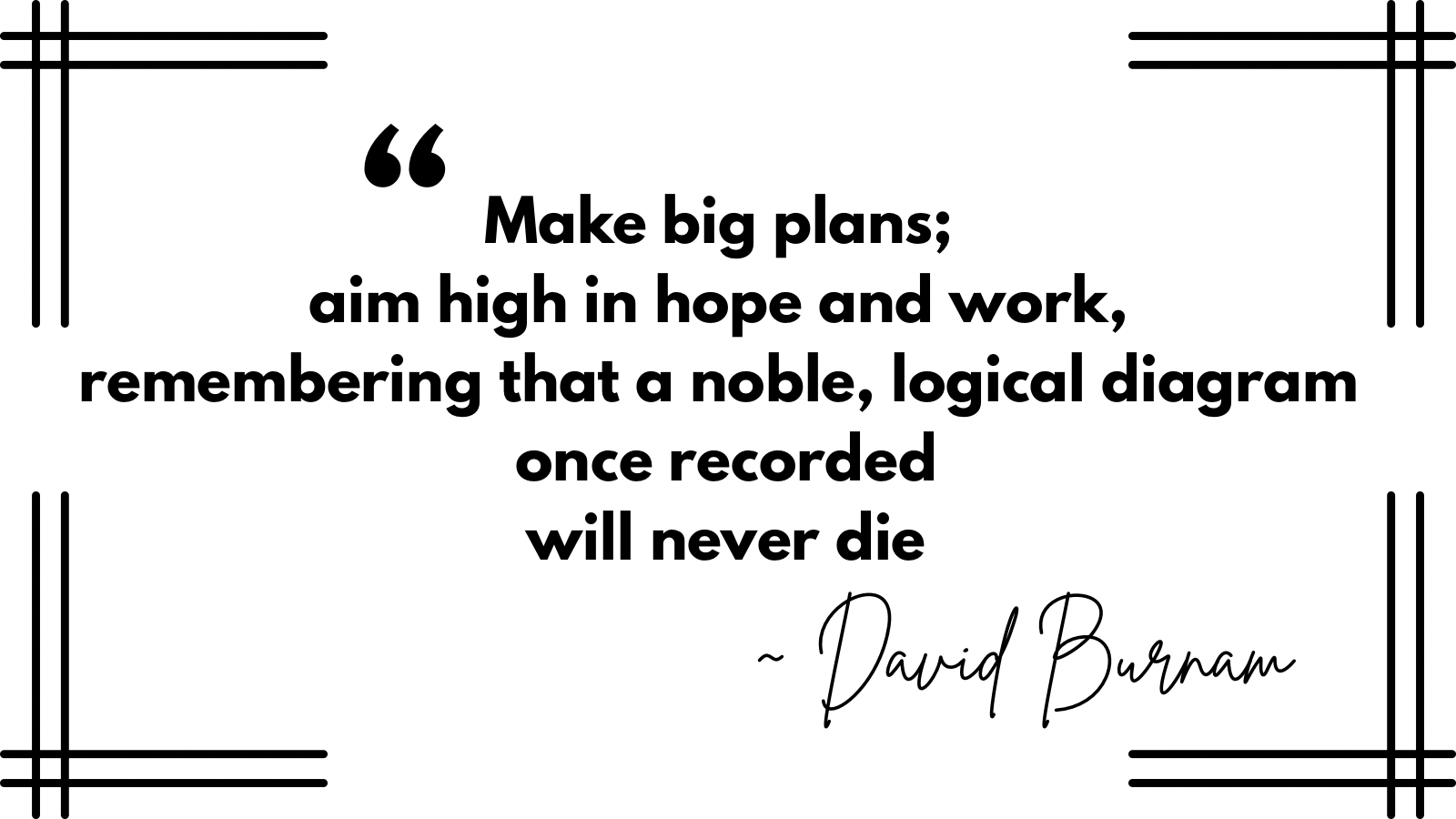 “Make big plans; aim high in hope and work, remembering that a noble, logical diagram once recorded will never die.” David Burnam