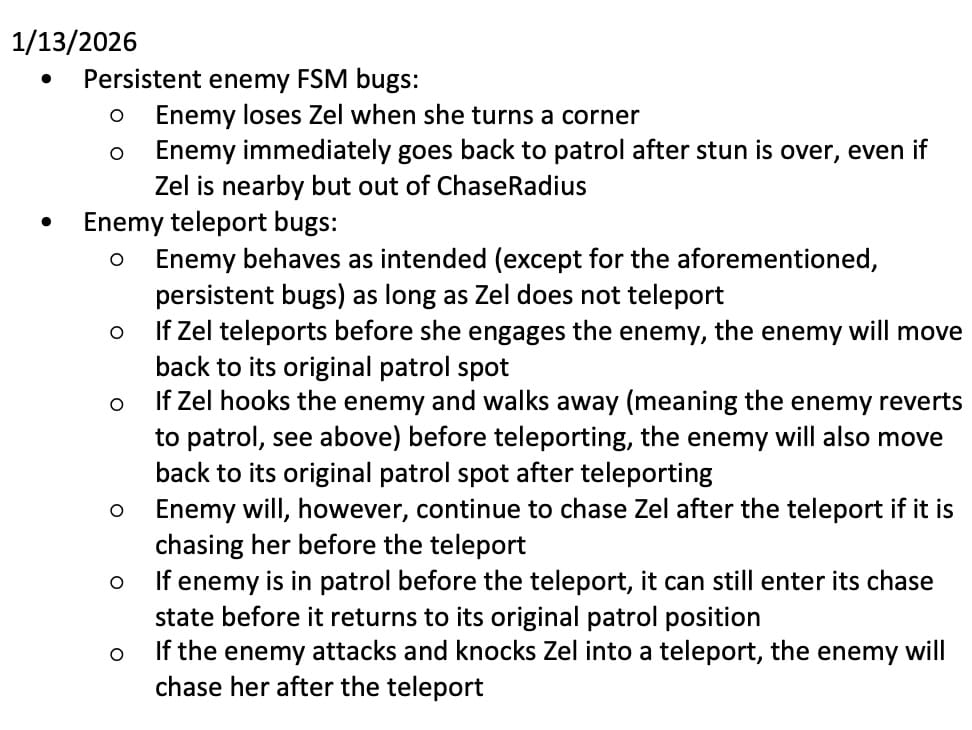 A bulleted list that reads: 1/13/2026 	• Persistent enemy FSM bugs: 		○ Enemy loses Zel when she turns a corner 		○ Enemy immediately goes back to patrol after stun is over, even if Zel is nearby but out of ChaseRadius 	• Enemy teleport bugs: 		○ Enemy behaves as intended (except for the aforementioned, persistent bugs) as long as Zel does not teleport 		○ If Zel teleports before she engages the enemy, the enemy will move back to its original patrol spot 		○ If Zel hooks the enemy and walks away (meaning the enemy reverts to patrol, see above) before teleporting, the enemy will also move back to its original patrol spot after teleporting 		○ Enemy will, however, continue to chase Zel after the teleport if it is chasing her before the teleport 		○ If enemy is in patrol before the teleport, it can still enter its chase state before it returns to its original patrol position 		○ If the enemy attacks and knocks Zel into a teleport, the enemy will chase her after the teleport Enemy FSM bugs happen in the main scene as well, not only in the endlessly-scrolling level