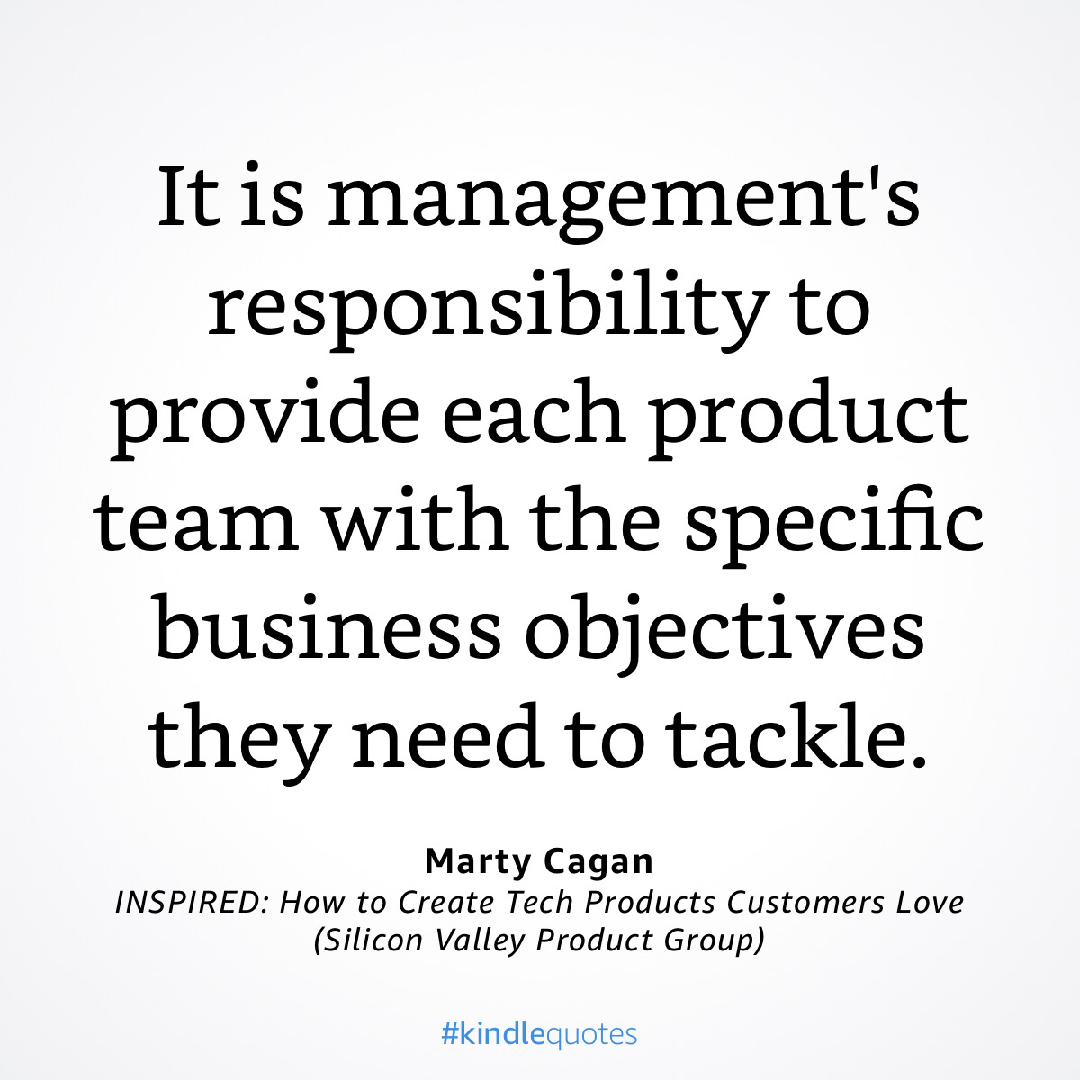 It is management's
responsibility to
provide each product
team with the specific
business objectives
they need to tackle.
Marty Cagan
INSPIRED: How to Create Tech Products Customers Love
(Silicon Valley Product Group)
#kindlequotes