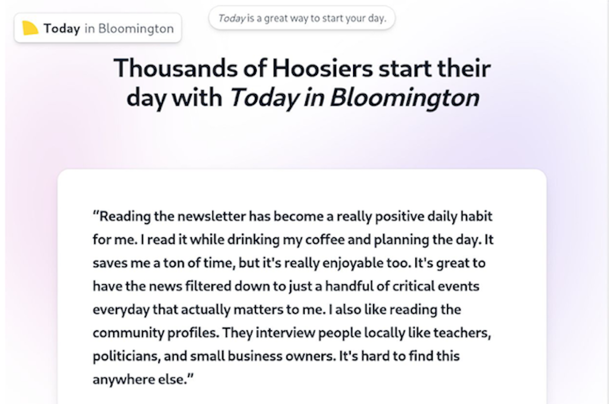 A newsletter called “Today in Bloomington,” launched in late 2024, curates news headlines from local news sources. While many