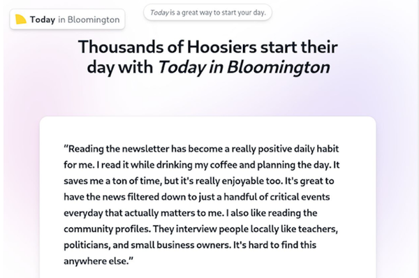 A newsletter called “Today in Bloomington,” launched in late 2024, curates news headlines from local news sources. While many
