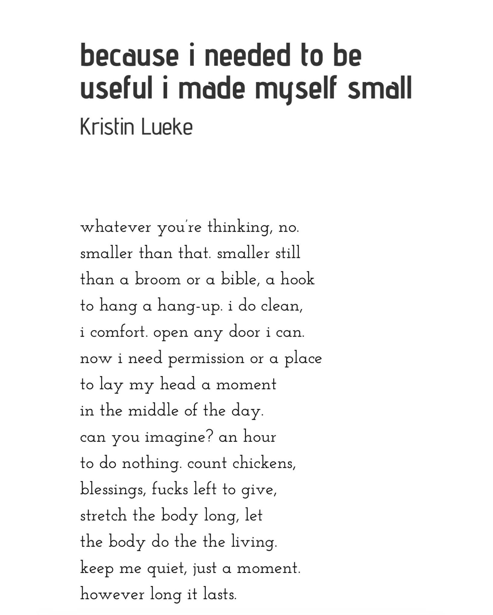 because i needed to be useful i made myself small  whatever you’re thinking, no.  smaller than that. smaller still than a broom or a bible, a hook  to hang a hang-up. i do clean,  i comfort. open any door i can.  now i need permission or a place  to lay my head a moment in the middle of the day.  can you imagine? an hour to do nothing. count chickens, blessings, fucks left to give, stretch the body long, let the body do the the living. keep me quiet, just a moment. however long it lasts.