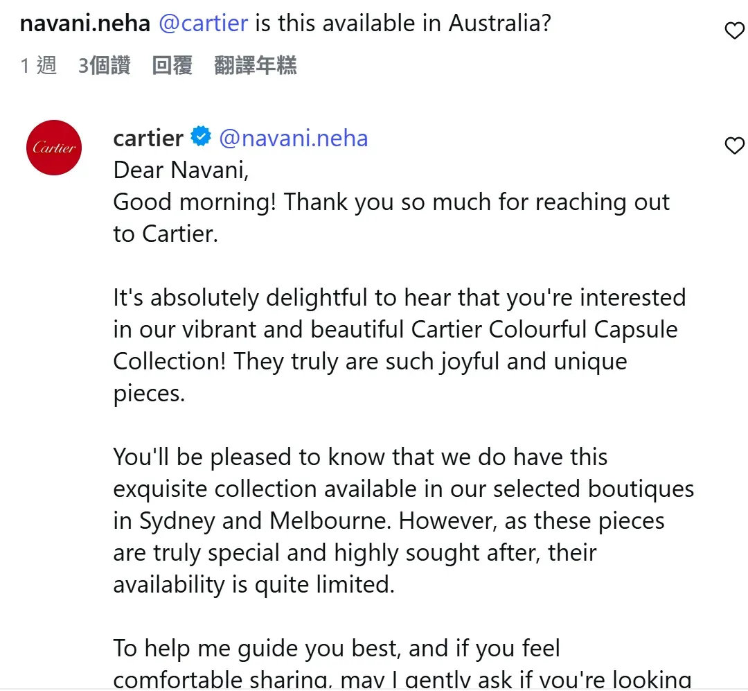 有網民向 Cartier 查詢系列在澳洲是否有售,官方回覆證實彩色 LOVE 系列目前僅於悉尼及墨爾本的指定精品店(selected boutiques)發售,並特別強調該系列相當受歡迎且供應數量「非常有限」(availability is quite limited),同時主動留言跟進客人的購買意向。