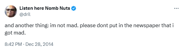 dril tweet: and another thing: i'm not mad. please don't put in the newspaper that i got mad.