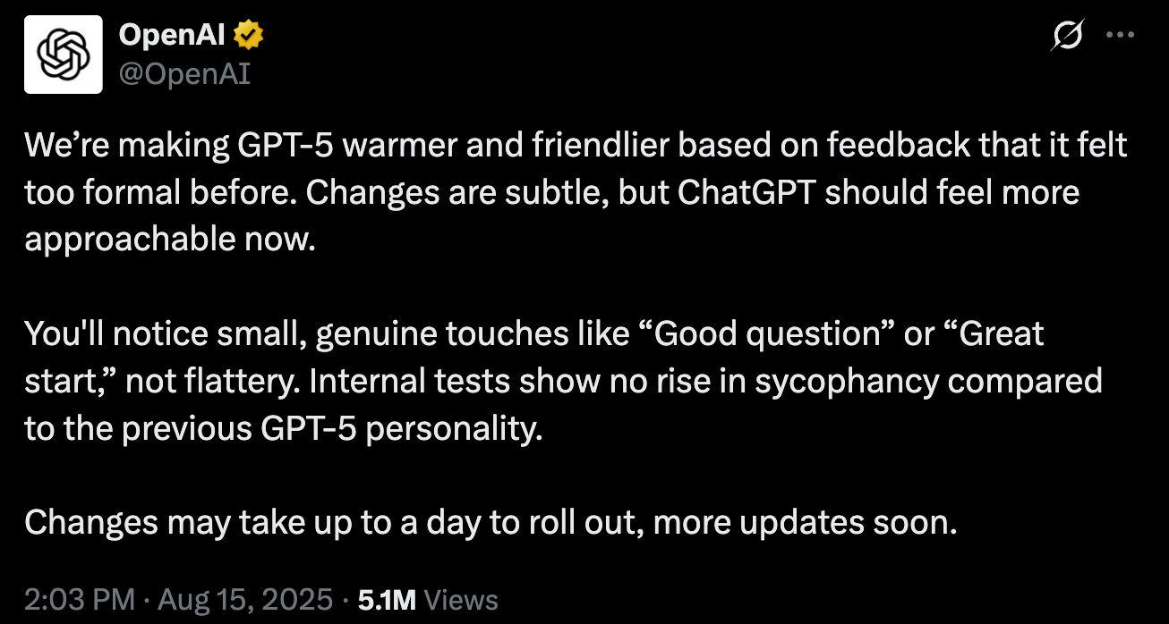 We’re making GPT-5 warmer and friendlier based on feedback that it felt too formal before. Changes are subtle, but ChatGPT should feel more approachable now.  You'll notice small, genuine touches like “Good question” or “Great start,” not flattery. Internal tests show no rise in sycophancy compared to the previous GPT-5 personality.   Changes may take up to a day to roll out, more updates soon.