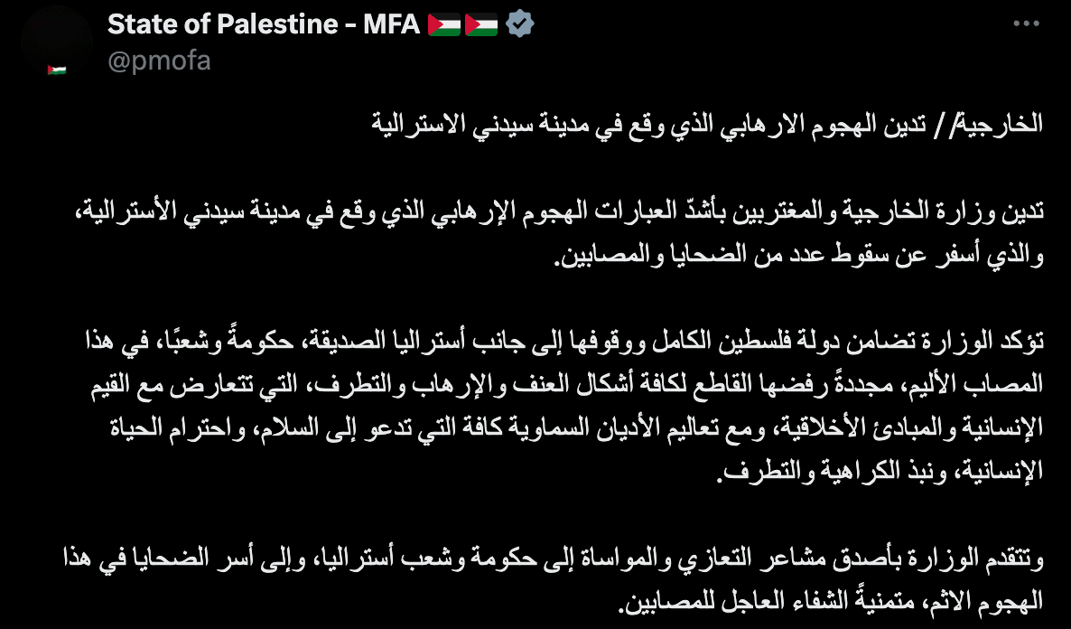"The Ministry of Foreign Affairs // condemns the terrorist attack that took place in the Australian city of Sydney.  The Ministry of Foreign Affairs and Expatriates condemns in the strongest terms the terrorist attack that took place in the Australian city of Sydney, which resulted in a number of victims and injuries.  The Ministry affirms the State of Palestine’s full solidarity and support for the friendly nation of Australia, government and people, in this painful tragedy, reiterating its categorical rejection of all forms of violence, terrorism and extremism, which are contrary to human values ​​and moral principles, and to the teachings of all heavenly religions that call for peace, respect for human life and the rejection of hatred and extremism.  The Ministry extends its deepest condolences and sympathies to the Government and people of Australia, and to the families of the victims of this heinous attack, wishing a speedy recovery to the injured."