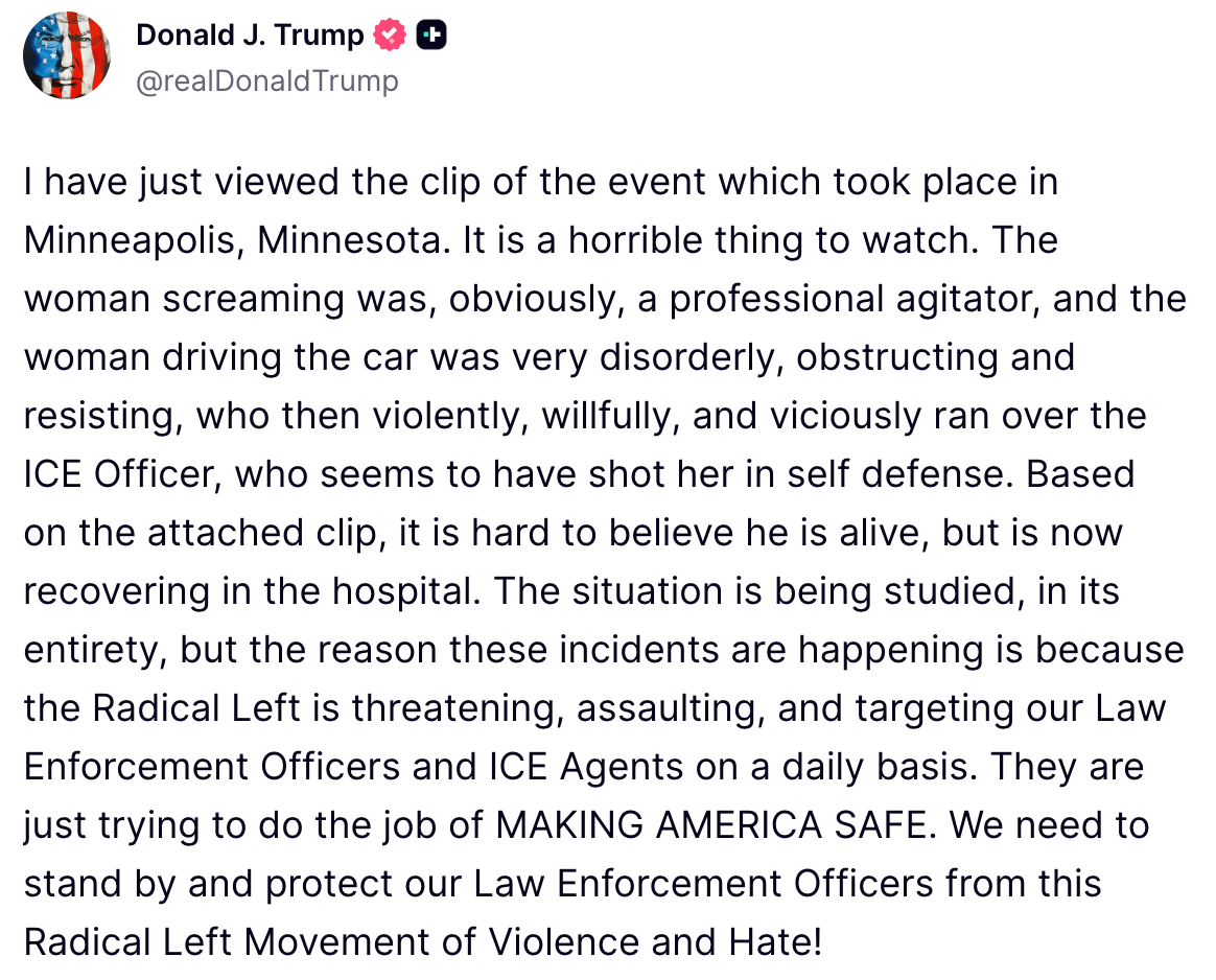 "I have just viewed the clip of the event which took place in Minneapolis, Minnesota. It is a horrible thing to watch. The woman screaming was, obviously, a professional agitator, and the woman driving the car was very disorderly, obstructing and resisting, who then violently, willfully, and viciously ran over the ICE Officer, who seems to have shot her in self defense. Based on the attached clip, it is hard to believe he is alive, but is now recovering in the hospital. The situation is being studied, in its entirety, but the reason these incidents are happening is because the Radical Left is threatening, assaulting, and targeting our Law Enforcement Officers and ICE Agents on a daily basis. They are just trying to do the job of MAKING AMERICA SAFE. We need to stand by and protect our Law Enforcement Officers from this Radical Left Movement of Violence and Hate!"