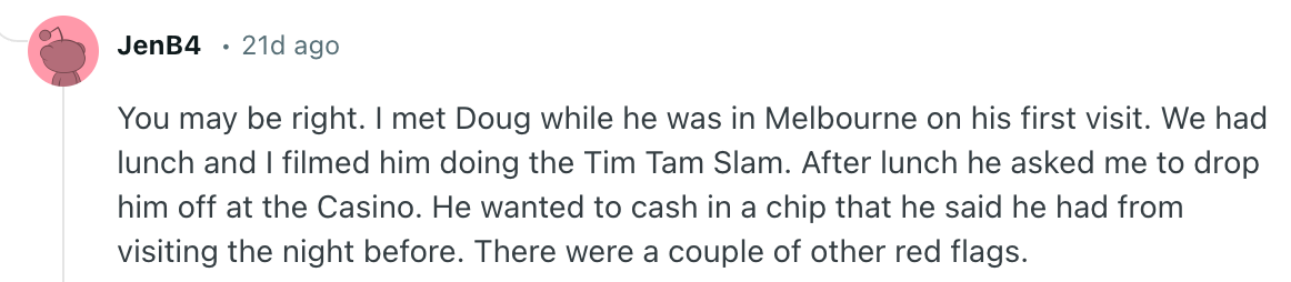 You may be right. I met Doug while he was in Melbourne on his first visit. We had lunch and I filmed him doing the Tim Tam Slam. After lunch he asked me to drop him off at the Casino. He wanted to cash in a chip that he said he had from visiting the night before. There were a couple of other red flags.