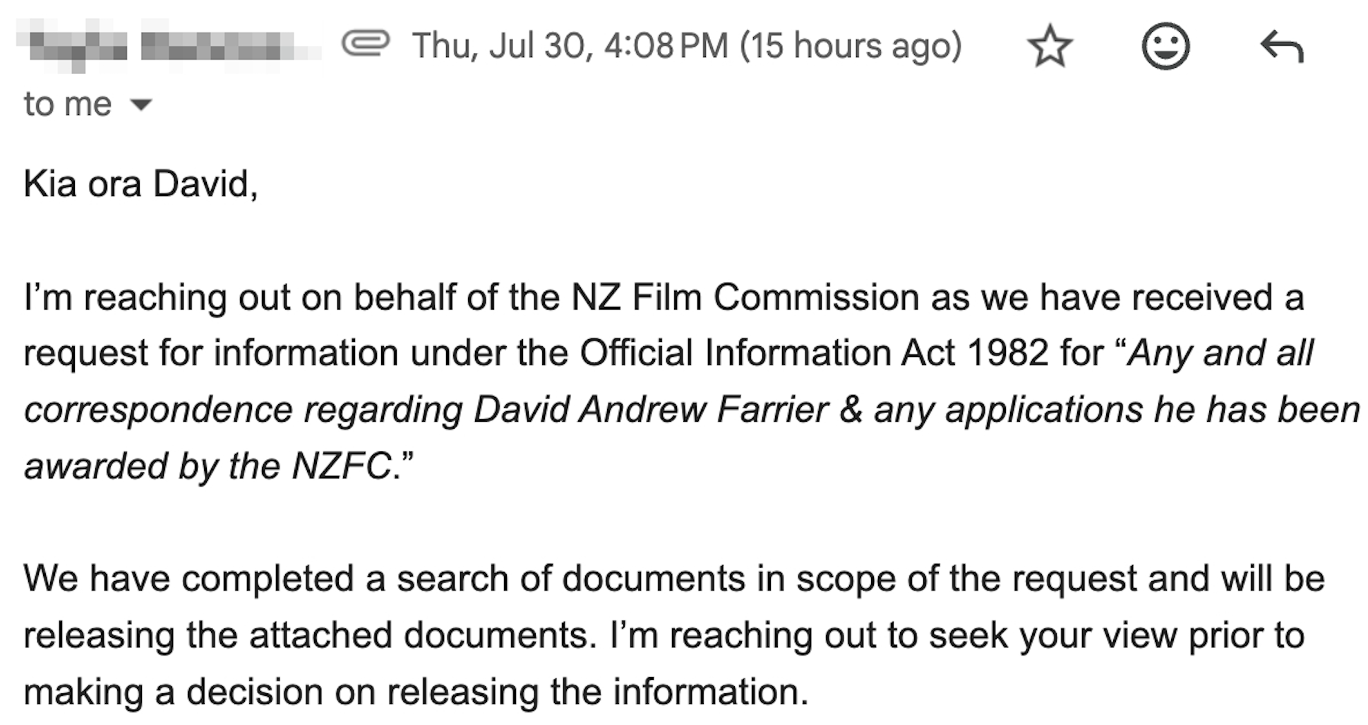 Kia ora David,     I’m reaching out on behalf of the NZ Film Commission as we have received a request for information under the Official Information Act 1982 for “Any and all correspondence regarding David Andrew Farrier & any applications he has been awarded by the NZFC.”     We have completed a search of documents in scope of the request and will be releasing the attached documents. I’m reaching out to seek your view prior to making a decision on releasing the information.